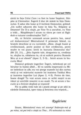 90                                           Preot Iosif TRIFA

zintă în fa a Celui Care i-a fost în lume Împărat, Stă-
pân şi Cârmuitor. Îngerii îl duc de mână în fa a Dom-
nului. Îl aduc din lume şi îl închină Domnului, grăind:
„Un suflet aducem din lume în fa a Ta, Stăpâne şi
Doamne! ie i-a slujit, pe Tine Te-a ascultat, cu Tine
a trăit… Răsplăteşte-l acum cu slava pe care ai făgă-
duit-o tuturor credincioşilor Tăi!”…
     Ah, ce fericire urmează acum pentru Ion, omul
cel duhovnicesc! Mântuitorul îl primeşte blând, cu
bra ele deschise şi cu cuvintele: „Bine, slugă bună şi
credincioasă, peste pu ine ai fost credincios, peste
multe te voi pune; intră în bucuria Domnului tău”
(Mt 25, 21)... „Ştiu faptele tale, dragostea ta, credin a
ta, slujba ta, răbdarea ta, că ai suferit pentru Numele
Meu şi n-ai obosit” (Apoc 2, 2-3)... Intră acum în bu-
curia Mea!
     Domnul grăieşte îngerilor: Îngeri, îmbrăca i pe cel
biruitor în haină albă!... El va umbla împreună cu Mi-
ne îmbrăcat în alb; nu voi şterge numele lui din cartea
vie ii şi voi mărturisi numele lui înaintea Tatălui Meu
şi înaintea îngerilor Lui (Apoc 3, 4-5). Ferice de tine,
Ioane dragă! Tu vezi acum ceea ce ochii noştri n-au
văzut şi urechile noastre n-au auzit. Tu ai acum o bu-
curie şi o fericire deplină şi veşnică!
     Fie ca pilda vie ii tale să-i poată atrage şi pe al ii în
cărările Domnului, spre via a şi fericirea cea veşnică...




                                          Rugãciune
    Iisuse, Mântuitorul meu cel scump! Întăreşte-mă şi
pe mine, să pot trăi o via ă cu Tine... Fii neîncetat cu mine
 