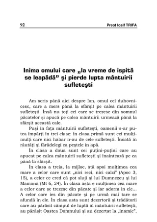 92                                         Preot Iosif TRIFA




 Inima omului care „la vreme de ispită
  se leapădă” şi pierde lupta mântuirii
               sufleteşti

     Am scris până aici despre Ion, omul cel duhovni-
cesc, care a mers până la sfârşit pe calea mântuirii
sufleteşti. Însă nu to i cei care se trezesc din somnul
păcatelor şi apucă pe calea mântuirii urmează până la
sfârşit această cale.
     Puşi în fa a mântuirii sufleteşti, oamenii s-ar pu-
tea împăr i în trei clase: în clasa primă sunt cei mul i-
mul i care nici habar n-au de cele sufleteşti. Înoată în
răută i şi fărădelegi ca peştele în apă.
     În clasa a doua sunt cei pu ini-pu ini care au
apucat pe calea mântuirii sufleteşti şi înaintează pe ea
până la sfârşit.
     În clasa a treia, la mijloc, stă apoi mul imea cea
mare a celor care sunt „nici reci, nici calzi” (Apoc 3,
15), a celor ce cred că pot sluji şi lui Dumnezeu şi lui
Mamona (Mt 6, 24). În clasa asta e mul imea cea mare
a celor care se trezesc din păcate şi iar adorm în ele...
A celor care ies din păcate şi pe urmă mai tare se
afundă în ele. În clasa asta sunt dezertorii şi trădătorii
care au părăsit câmpul de luptă al mântuirii sufleteşti,
au părăsit Oastea Domnului şi au dezertat la „inamic”,
 