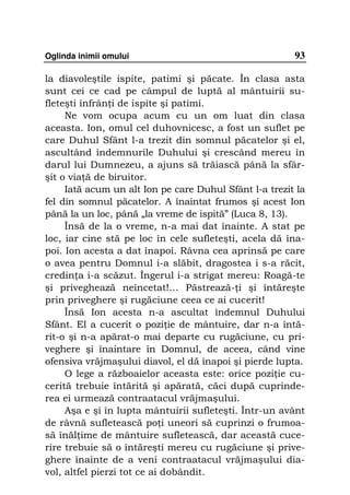 Oglinda inimii omului                                   93

la diavoleştile ispite, patimi şi păcate. În clasa asta
sunt cei ce cad pe câmpul de luptă al mântuirii su-
fleteşti înfrân i de ispite şi patimi.
     Ne vom ocupa acum cu un om luat din clasa
aceasta. Ion, omul cel duhovnicesc, a fost un suflet pe
care Duhul Sfânt l-a trezit din somnul păcatelor şi el,
ascultând îndemnurile Duhului şi crescând mereu în
darul lui Dumnezeu, a ajuns să trăiască până la sfâr-
şit o via ă de biruitor.
     Iată acum un alt Ion pe care Duhul Sfânt l-a trezit la
fel din somnul păcatelor. A înaintat frumos şi acest Ion
până la un loc, până „la vreme de ispită” (Luca 8, 13).
     Însă de la o vreme, n-a mai dat înainte. A stat pe
loc, iar cine stă pe loc în cele sufleteşti, acela dă îna-
poi. Ion acesta a dat înapoi. Râvna cea aprinsă pe care
o avea pentru Domnul i-a slăbit, dragostea i s-a răcit,
credin a i-a scăzut. Îngerul i-a strigat mereu: Roagă-te
şi priveghează neîncetat!… Păstrează- i şi întăreşte
prin priveghere şi rugăciune ceea ce ai cucerit!
     Însă Ion acesta n-a ascultat îndemnul Duhului
Sfânt. El a cucerit o pozi ie de mântuire, dar n-a întă-
rit-o şi n-a apărat-o mai departe cu rugăciune, cu pri-
veghere şi înaintare în Domnul, de aceea, când vine
ofensiva vrăjmaşului diavol, el dă înapoi şi pierde lupta.
     O lege a războaielor aceasta este: orice pozi ie cu-
cerită trebuie întărită şi apărată, căci după cuprinde-
rea ei urmează contraatacul vrăjmaşului.
     Aşa e şi în lupta mântuirii sufleteşti. Într-un avânt
de râvnă sufletească po i uneori să cuprinzi o frumoa-
să înăl ime de mântuire sufletească, dar această cuce-
rire trebuie să o întăreşti mereu cu rugăciune şi prive-
ghere înainte de a veni contraatacul vrăjmaşului dia-
vol, altfel pierzi tot ce ai dobândit.
 