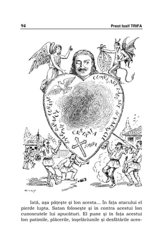 94                                         Preot Iosif TRIFA




    Iată, aşa pă eşte şi Ion acesta... În fa a atacului el
pierde lupta. Satan foloseşte şi în contra acestui Ion
cunoscutele lui apucături. El pune şi în fa a acestui
Ion patimile, plăcerile, înşelăciunile şi desfătările aces-
 