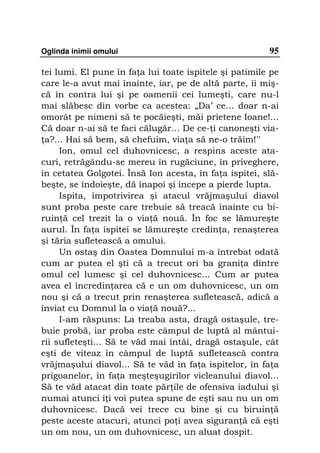 Oglinda inimii omului                                   95

tei lumi. El pune în fa a lui toate ispitele şi patimile pe
care le-a avut mai înainte, iar, pe de altă parte, îi miş-
că în contra lui şi pe oamenii cei lumeşti, care nu-l
mai slăbesc din vorbe ca acestea: „Da’ ce... doar n-ai
omorât pe nimeni să te pocăieşti, măi prietene Ioane!...
Că doar n-ai să te faci călugăr... De ce- i canoneşti via-
 a?... Hai să bem, să chefuim, via a să ne-o trăim!”
     Ion, omul cel duhovnicesc, a respins aceste ata-
curi, retrăgându-se mereu în rugăciune, în priveghere,
în cetatea Golgotei. Însă Ion acesta, în fa a ispitei, slă-
beşte, se îndoieşte, dă înapoi şi începe a pierde lupta.
     Ispita, împotrivirea şi atacul vrăjmaşului diavol
sunt proba peste care trebuie să treacă înainte cu bi-
ruin ă cel trezit la o via ă nouă. În foc se lămureşte
aurul. În fa a ispitei se lămureşte credin a, renaşterea
şi tăria sufletească a omului.
     Un ostaş din Oastea Domnului m-a întrebat odată
cum ar putea el şti că a trecut ori ba grani a dintre
omul cel lumesc şi cel duhovnicesc... Cum ar putea
avea el încredin area că e un om duhovnicesc, un om
nou şi că a trecut prin renaşterea sufletească, adică a
înviat cu Domnul la o via ă nouă?...
     I-am răspuns: La treaba asta, dragă ostaşule, tre-
buie probă, iar proba este câmpul de luptă al mântui-
rii sufleteşti... Să te văd mai întâi, dragă ostaşule, cât
eşti de viteaz în câmpul de luptă sufletească contra
vrăjmaşului diavol... Să te văd în fa a ispitelor, în fa a
prigoanelor, în fa a meşteşugirilor vicleanului diavol...
Să te văd atacat din toate păr ile de ofensiva iadului şi
numai atunci î i voi putea spune de eşti sau nu un om
duhovnicesc. Dacă vei trece cu bine şi cu biruin ă
peste aceste atacuri, atunci po i avea siguran ă că eşti
un om nou, un om duhovnicesc, un aluat dospit.
 
