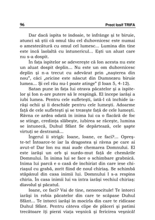 96                                          Preot Iosif TRIFA

     Dar dacă ispita te îndoaie, te înfrânge şi te biruie,
atunci să ştii că omul tău cel duhovnicesc este numai
o amestecătură cu omul cel lumesc... Lumina din tine
este încă laolaltă cu întunericul... Eşti un aluat care
nu s-a dospit.
     În fa a ispitelor se adevereşte că Ion acesta nu este
un aluat dospit deplin... Nu este un om duhovnicesc
deplin şi n-a trecut cu adevărat prin „naşterea din
nou”, căci „oricine este născut din Dumnezeu biruie
lumea... Şi cel rău nu-l poate atinge” (I Ioan 5, 4-12).
     Satan pune în fa a lui otrava păcatelor şi a ispite-
lor şi Ion n-are putere să le respingă. El începe iarăşi a
iubi lumea. Pentru cele sufleteşti, iată-l că închide ia-
răşi ochii şi îi deschide pentru cele lumeşti. Adoarme
fa ă de cele sufleteşti şi se trezeşte fa ă de cele lumeşti.
Râvna ce ardea odată în inima lui ca o flacără de foc
se stinge, credin a slăbeşte, iubirea se răceşte, lumina
se întunecă, Duhul Sfânt Se depărtează, cele şapte
virtu i se destramă...
     Îngerul îi strigă: Ioane, Ioane, ce faci?... Opreş-
te-te! Întoarce-te iar la dragostea şi râvna pe care ai
avut-o! Dar Ion nu mai aude chemarea Domnului. El
este iarăşi un orb şi surdo-mut fa ă de chemările
Domnului. În inima lui se face o schimbare grabnică.
Inima lui parcă e o casă de închiriat din care iese chi-
riaşul cu grabă, zorit fiind de noul chiriaş. Se schimbă
stăpânul din casa inimii lui. Domnului I s-a respins
chiria. În casa inimii lui va intra iarăşi vechiul chiriaş:
diavolul şi păcatul.
     Ioane, ce faci? Vai de tine, nenorocitule! Te întorci
iarăşi în robia păcatelor din care te scăpase Duhul
Sfânt... Te întorci iarăşi în mocirla din care te ridicase
Duhul Sfânt. Pentru câteva clipe de plăceri şi patimi
trecătoare î i pierzi via a veşnică şi fericirea veşnică!
 