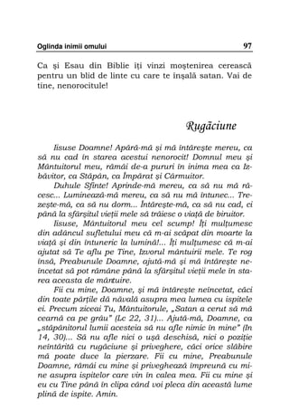 Oglinda inimii omului                                     97

Ca şi Esau din Biblie î i vinzi moştenirea cerească
pentru un blid de linte cu care te înşală satan. Vai de
tine, nenorocitule!




                                         Rugãciune
     Iisuse Doamne! Apără-mă şi mă întăreşte mereu, ca
să nu cad în starea acestui nenorocit! Domnul meu şi
Mântuitorul meu, rămâi de-a pururi în inima mea ca Iz-
băvitor, ca Stăpân, ca Împărat şi Cârmuitor.
     Duhule Sfinte! Aprinde-mă mereu, ca să nu mă ră-
cesc... Luminează-mă mereu, ca să nu mă întunec... Tre-
zeşte-mă, ca să nu dorm... Întăreşte-mă, ca să nu cad, ci
până la sfârşitul vie ii mele să trăiesc o via ă de biruitor.
     Iisuse, Mântuitorul meu cel scump! Î i mul umesc
din adâncul sufletului meu că m-ai scăpat din moarte la
via ă şi din întuneric la lumină!... Î i mul umesc că m-ai
ajutat să Te aflu pe Tine, Izvorul mântuirii mele. Te rog
însă, Preabunule Doamne, ajută-mă şi mă întăreşte ne-
încetat să pot rămâne până la sfârşitul vie ii mele în sta-
rea aceasta de mântuire.
     Fii cu mine, Doamne, şi mă întăreşte neîncetat, căci
din toate păr ile dă năvală asupra mea lumea cu ispitele
ei. Precum ziceai Tu, Mântuitorule, „Satan a cerut să mă
cearnă ca pe grâu” (Lc 22, 31)... Ajută-mă, Doamne, ca
„stăpânitorul lumii acesteia să nu afle nimic în mine” (In
14, 30)... Să nu afle nici o uşă deschisă, nici o pozi ie
neîntărită cu rugăciune şi priveghere, căci orice slăbire
mă poate duce la pierzare. Fii cu mine, Preabunule
Doamne, rămâi cu mine şi priveghează împreună cu mi-
ne asupra ispitelor care vin în calea mea. Fii cu mine şi
eu cu Tine până în clipa când voi pleca din această lume
plină de ispite. Amin.
 