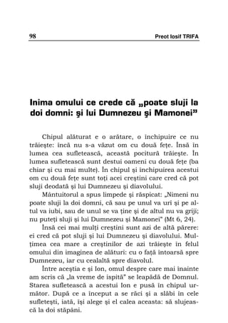 98                                          Preot Iosif TRIFA




Inima omului ce crede că „poate sluji la
doi domni: şi lui Dumnezeu şi Mamonei”

     Chipul alăturat e o arătare, o închipuire ce nu
trăieşte: încă nu s-a văzut om cu două fe e. Însă în
lumea cea sufletească, această pocitură trăieşte. În
lumea sufletească sunt destui oameni cu două fe e (ba
chiar şi cu mai multe). În chipul şi închipuirea acestui
om cu două fe e sunt to i acei creştini care cred că pot
sluji deodată şi lui Dumnezeu şi diavolului.
     Mântuitorul a spus limpede şi răspicat: „Nimeni nu
poate sluji la doi domni, că sau pe unul va urî şi pe al-
tul va iubi, sau de unul se va ine şi de altul nu va griji;
nu pute i sluji şi lui Dumnezeu şi Mamonei” (Mt 6, 24).
     Însă cei mai mul i creştini sunt azi de altă părere:
ei cred că pot sluji şi lui Dumnezeu şi diavolului. Mul-
 imea cea mare a creştinilor de azi trăieşte în felul
omului din imaginea de alături: cu o fa ă întoarsă spre
Dumnezeu, iar cu cealaltă spre diavolul.
     Între aceştia e şi Ion, omul despre care mai înainte
am scris că „la vreme de ispită” se leapădă de Domnul.
Starea sufletească a acestui Ion e pusă în chipul ur-
mător. După ce a început a se răci şi a slăbi în cele
sufleteşti, iată, îşi alege şi el calea aceasta: să slujeas-
că la doi stăpâni.
 