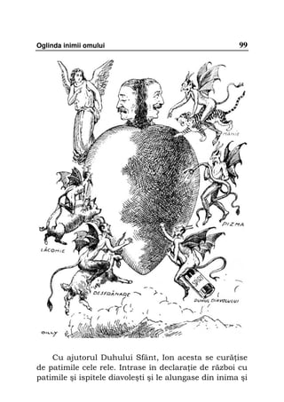 Oglinda inimii omului                                   99




    Cu ajutorul Duhului Sfânt, Ion acesta se cură ise
de patimile cele rele. Intrase în declara ie de război cu
patimile şi ispitele diavoleşti şi le alungase din inima şi
 