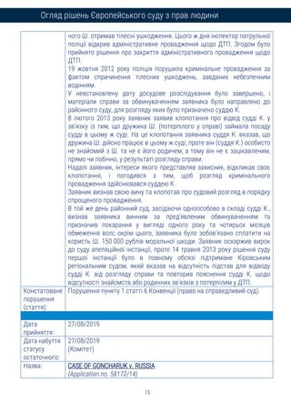 13
Огляд рішень Європейського суду з прав людини
чого Ш. отримав тілесні ушкодження. Цього ж дня інспектор патрульної
поліції відкрив адміністративне провадження щодо ДТП. Згодом було
прийнято рішення про закриття адміністративного провадження щодо
ДТП.
19 жовтня 2012 року поліція порушила кримінальне провадження за
фактом спричинення тілесних ушкоджень, завданих небезпечним
водінням.
У невстановлену дату досудове розслідування було завершено, і
матеріали справи за обвинуваченням заявника було направлено до
районного суду, для розгляду яких було призначено суддю К.
8 лютого 2013 року заявник заявив клопотання про відвід судді К. у
зв’язку із тим, що дружина Ш. (потерпілого у справі) займала посаду
судді в цьому ж суді. На це клопотання заявника суддя К. вказав, що
дружина Ш. дійсно працює в цьому ж суді, проте він (суддя К.) особисто
не знайомий з Ш. та не є його родичем, а тому він не є зацікавленим,
прямо чи побічно, у результаті розгляду справи.
Надалі заявник, інтереси якого представляв захисник, відкликав своє
клопотання, і погодився з тим, щоб розгляд кримінального
провадження здійснювався суддею К.
Заявник визнав свою вину та клопотав про судовий розгляд в порядку
спрощеного провадження.
В той же день районний суд, засідаючи одноособово в складі судді К.,
визнав заявника винним за пред’явленим обвинуваченням та
призначив покарання у вигляді одного року та чотирьох місяців
обмеження волі; окрім цього, заявника було зобов’язано сплатити на
користь Ш. 150 000 рублів моральної шкоди. Заявник оскаржив вирок
до суду апеляційної інстанції, проте 14 травня 2013 року рішення суду
першої інстанції було в повному обсязі підтримане Кіровським
регіональним судом, який вказав на відсутність підстав для відводу
судді К. від розгляду справи та повторив пояснення судді К. щодо
відсутності знайомств або родинних зв’язків з потерпілим у ДТП.
Констатоване
порушення
(стаття):
Порушення пункту 1 статті 6 Конвенції (право на справедливий суд).
Дата
прийняття:
27/08/2019
Дата набуття
статусу
остаточного:
27/08/2019
(Комітет)
Назва: CASE OF GONCHARUK v. RUSSIA
(Application no. 58172/14)
 