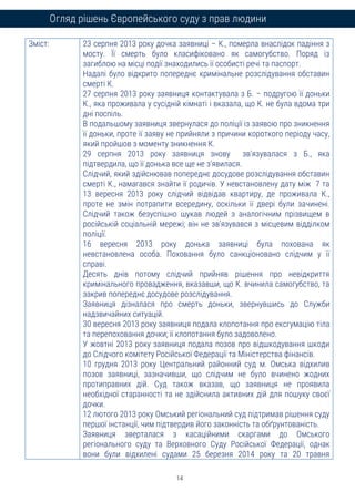 14
Огляд рішень Європейського суду з прав людини
Зміст: 23 серпня 2013 року дочка заявниці – К., померла внаслідок падіння з
мосту. Її смерть було класифіковано як самогубство. Поряд із
загиблою на місці події знаходились її особисті речі та паспорт.
Надалі було відкрито попереднє кримінальне розслідування обставин
смерті К.
27 серпня 2013 року заявниця контактувала з Б. – подругою її доньки
К., яка проживала у сусідній кімнаті і вказала, що К. не була вдома три
дні поспіль.
В подальшому заявниця звернулася до поліції із заявою про зникнення
її доньки, проте її заяву не прийняли з причини короткого періоду часу,
який пройшов з моменту зникнення К.
29 серпня 2013 року заявниця знову зв'язувалася з Б., яка
підтвердила, що її донька все ще не з’явилася.
Слідчий, який здійснював попереднє досудове розслідування обставин
смерті К., намагався знайти її родичів. У невстановлену дату між 7 та
13 вересня 2013 року слідчий відвідав квартиру, де проживала К.,
проте не змін потрапити всередину, оскільки її двері були зачинені.
Слідчий також безуспішно шукав людей з аналогічним прізвищем в
російській соціальній мережі; він не зв’язувався з місцевим відділком
поліції.
16 вересня 2013 року донька заявниці була похована як
невстановлена особа. Поховання було санкціоновано слідчим у її
справі.
Десять днів потому слідчий прийняв рішення про невідкриття
кримінального провадження, вказавши, що К. вчинила самогубство, та
закрив попереднє досудове розслідування.
Заявниця дізналася про смерть доньки, звернувшись до Служби
надзвичайних ситуацій.
30 вересня 2013 року заявниця подала клопотання про ексгумацію тіла
та перепоховання дочки; її клопотання було задоволено.
У жовтні 2013 року заявниця подала позов про відшкодування шкоди
до Слідчого комітету Російської Федерації та Міністерства фінансів.
10 грудня 2013 року Центральний районний суд м. Омська відхилив
позов заявниці, зазначивши, що слідчим не було вчинено жодних
протиправних дій. Суд також вказав, що заявниця не проявила
необхідної старанності та не здійснила активних дій для пошуку своєї
дочки.
12 лютого 2013 року Омський регіональний суд підтримав рішення суду
першої інстанції, чим підтвердив його законність та обґрунтованість.
Заявниця зверталася з касаційними скаргами до Омського
регіонального суду та Верховного Суду Російської Федерації, однак
вони були відхилені судами 25 березня 2014 року та 20 травня
 