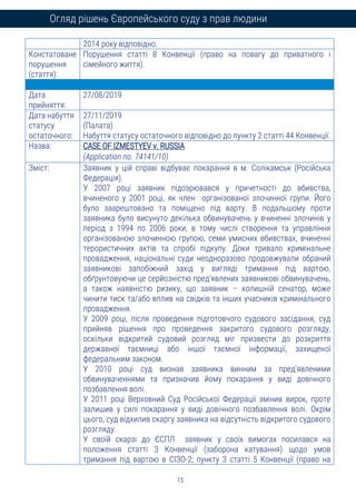 15
Огляд рішень Європейського суду з прав людини
2014 року відповідно.
Констатоване
порушення
(стаття):
Порушення статті 8 Конвенції (право на повагу до приватного і
сімейного життя).
Дата
прийняття:
27/08/2019
Дата набуття
статусу
остаточного:
27/11/2019
(Палата)
Набуття статусу остаточного відповідно до пункту 2 статті 44 Конвенції.
Назва: CASE OF IZMESTYEV v. RUSSIA
(Application no. 74141/10)
Зміст: Заявник у цій справі відбуває покарання в м. Солікамськ (Російська
Федерація).
У 2007 році заявник підозрювався у причетності до вбивства,
вчиненого у 2001 році, як член організованої злочинної групи. Його
було заарештовано та поміщено під варту. В подальшому проти
заявника було висунуто декілька обвинувачень у вчиненні злочинів у
період з 1994 по 2006 роки, в тому числі створення та управління
організованою злочинною групою, семи умисних вбивствах, вчиненні
терористичних актів та спробі підкупу. Доки тривало кримінальне
провадження, національні суди неодноразово продовжували обраний
заявникові запобіжний захід у вигляді тримання під вартою,
обґрунтовуючи це серйозністю пред’явлених заявникові обвинувачень,
а також наявністю ризику, що заявник – колишній сенатор, може
чинити тиск та/або вплив на свідків та інших учасників кримінального
провадження.
У 2009 році, після проведення підготовчого судового засідання, суд
прийняв рішення про проведення закритого судового розгляду,
оскільки відкритий судовий розгляд міг призвести до розкриття
державної таємниці або іншої таємної інформації, захищеної
федеральним законом.
У 2010 році суд визнав заявника винним за пред’явленими
обвинуваченнями та призначив йому покарання у виді довічного
позбавлення волі.
У 2011 році Верховний Суд Російської Федерації змінив вирок, проте
залишив у силі покарання у виді довічного позбавлення волі. Окрім
цього, суд відхилив скаргу заявника на відсутність відкритого судового
розгляду.
У своїй скарзі до ЄСПЛ заявник у своїх вимогах посилався на
положення статті 3 Конвенції (заборона катування) щодо умов
тримання під вартою в СІЗО-2; пункту 3 статті 5 Конвенції (право на
 