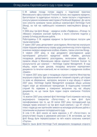 3
Огляд рішень Європейського суду з прав людини
С. М. займав посаду голови відділу з податкової практики
Московського офісу компанії Firestone Duncan, яка надавала юридичні,
бухгалтерські та аудиторські послуги, а також послуги з податкового
консультування іноземним інвесторам в Російській Федерації. До числа
їхніх клієнтів належали також російські компанії-філії Hermitage Fund
(Фонд), на той час найбільшого іноземного інвестиційного фонду в
Росії.
У 2006 році три філії Фонду – юридичні особи «Парфенон», «Ріленд» та
«Махаон» отримали значний прибуток, з якого сплатили податок у
розмірі 5,4 млрд російських рублів.
Роботодавець С. М. надавав юридичні та бухгалтерські послуги цим
трьом компаніям.
У травні 2007 року департамент розслідувань Міністерства внутрішніх
справ порушив кримінальну справу щодо ухилення від сплати податків,
вчинених імовірно юридичною особою «Камея», також клієнтом Фонду.
4 червня 2007 року, в ході досудового розслідування щодо
протиправної діяльності юридичної особи «Камея», декілька
посадовців департаменту розслідувань, включаючи офіцера К.,
провели обшук в Московських офісах компанії Firestone Duncan та
консультантів цієї компанії – Hermitage Capital Management. В ході
обшуку, окрім інших доказів, посадовці вилучили корпоративні
документи та печатки компаній, які не пов’язані з юридичною особою
«Камея».
13 червня 2007 року один з посадовців слідчого комітету Міністерства
внутрішніх справ Ка. був призначений як головний слідчий у цій справі
та взяв на збереження матеріали, вилучені в ході обшуку 4 червня
2007 року. Hermitage Capital Management оскаржив обшук шляхом
подачі скарг до московської прокуратури. В подальшому головний
слідчий Ка. відмовив у поверненні вилучених під час обшуку
документів, на що також були подані скарги компанією Firestone
Duncan.
16 жовтня 2007 року компанії-філії Hermitage Fund отримали листи від
акціонерного товариства «Логос-плюс», в яких філії було
проінформовано про те, що 30 липня 2007 року господарський суд
передав право власності на три філії іншій компанії, і що АТ «Логос-
плюс» подав до них претензійні вимоги на мільярди російських рублів з
посиланням на рішення господарського суду.
Зі слів С. М., філії ніколи не мали відносин з АТ «Логос-плюс»; за
результатами пошуку в державних реєстрах С. М. встановив, що три
філії Фонду були перереєстровані на ім’я нового власника компанії
«Плутон».
Юристи трьох філій Hermitage Fund звинуватили посадовців слідчого
 