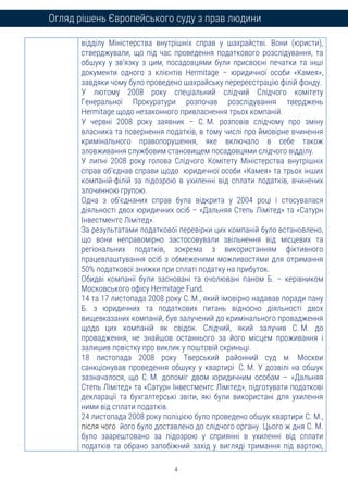 4
Огляд рішень Європейського суду з прав людини
відділу Міністерства внутрішніх справ у шахрайстві. Вони (юристи),
стверджували, що під час проведення податкового розслідування, та
обшуку у зв’язку з цим, посадовцями були присвоєні печатки та інші
документи одного з клієнтів Hermitage – юридичної особи «Камея»,
завдяки чому було проведено шахрайську перереєстрацію філій фонду.
У лютому 2008 року спеціальний слідчий Слідчого комітету
Генеральної Прокуратури розпочав розслідування тверджень
Hermitage щодо незаконного привласнення трьох компаній.
У червні 2008 року заявник – С. М. розповів слідчому про зміну
власника та повернення податків, в тому числі про ймовірне вчинення
кримінального правопорушення, яке включало в себе також
зловживання службовим становищем посадовцями слідчого відділу.
У липні 2008 року голова Слідчого Комітету Міністерства внутрішніх
справ об’єднав справи щодо юридичної особи «Камея» та трьох інших
компаній-філій за підозрою в ухиленні від сплати податків, вчинених
злочинною групою.
Одна з об’єднаних справ була відкрита у 2004 році і стосувалася
діяльності двох юридичних осіб – «Дальняя Степь Лімітед» та «Сатурн
Інвестментс Лімітед».
За результатами податкової перевірки цих компаній було встановлено,
що вони неправомірно застосовували звільнення від місцевих та
регіональних податків, зокрема з використанням фіктивного
працевлаштування осіб з обмеженими можливостями для отримання
50% податкової знижки при сплаті податку на прибуток.
Обидві компанії були засновані та очолювані паном Б. – керівником
Московського офісу Hermitage Fund.
14 та 17 листопада 2008 року С. М., який імовірно надавав поради пану
Б. з юридичних та податкових питань відносно діяльності двох
вищевказаних компаній, був залучений до кримінального провадження
щодо цих компаній як свідок. Слідчий, який залучив С. М. до
провадження, не знайшов останнього за його місцем проживання і
залишив повістку про виклик у поштовій скриньці.
18 листопада 2008 року Тверський районний суд м. Москви
санкціонував проведення обшуку у квартирі С. М. У дозвілі на обшук
зазначалося, що С. М. допоміг двом юридичним особам – «Дальняя
Степь Лімітед» та «Сатурн Інвестментс Лімітед», підготувати податкові
декларації та бухгалтерські звіти, які були використані для ухилення
ними від сплати податків.
24 листопада 2008 року поліцією було проведено обшук квартири С. М.,
після чого його було доставлено до слідчого органу. Цього ж дня С. М.
було заарештовано за підозрою у сприянні в ухиленні від сплати
податків та обрано запобіжний захід у вигляді тримання під вартою,
 