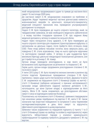 5
Огляд рішень Європейського суду з прав людини
який неодноразово продовжувався судом та тривав до настання його
смерті 16 листопада 2009 року.
До настання смерті С. М. неодноразово скаржився на проблеми зі
здоров’ям. Хірург тюремної медичної частини діагностував наявність
жовчнокам’яної хвороби та хронічного холецистито-панкреатиту;
медичний спеціаліст призначив ліки, проведення ультразвукового
дослідження та операцію.
Надалі С. М. було переведено до іншого слідчого ізолятора, який, за
твердженнями заявників, не мав необхідного медичного забезпечення
і в якому постійно ігнорували прохання С. М. про надання йому
медичної допомоги у зв’язку із наявністю сильного болю.
Надалі через погіршення стану здоров’я, С. М. було переведено до
іншого слідчого ізолятора для лікування (транспортування відбулось із
запізненням на декілька годин), після прибуття його оглянула лікар
СІЗО. Поки лікар робила письмові нотатки, вона звернула увагу, що
поведінка С. М. стала агресивною, тому на нього одягнули наручники
та застосували гумовий кийок. У зв’язку із цим інцидентом було
викликано бригаду цивільної невідкладної психіатричної допомоги, але
до її прибуття в установу С. М. помер.
Органи влади проводили розслідування, в ході якого не було
встановлено осіб, відповідальних за ув'язнення та лікування С. М.
Окрім цього, органи влади продовжили розслідування стосовно С. М.
після його смерті.
У липні 2013 року С. М. було посмертно визнано винним в ухиленні від
сплати податків. Кримінальне провадження стосовно С. М. було
припинено, і вирок щодо нього постановлено не було. Дружина та мати
С. М. скаржилися на порушення статті 2 Конвенції (право на життя) і
статті 3 Конвенції (заборона катування) з причини неспроможності
органами влади забезпечити надання належної допомоги С. М.,
наголошуючи, що вони (органи влади) є відповідальними за його
смерть. Мати С. М. також скаржилася, що розслідування обставин
смерті її сина не відповідало вимогам Конвенції.
Посилаючись на положення статті 3 Конвенції, заявники стверджували
про неналежні умови перебування під вартою С. М.; мати С. М. також
зазначала про жорстоке поводження та катування її сина тюремними
наглядачами/охоронцями в день його смерті та відсутність
ефективного розслідування в цьому відношенні.
Заявники також скаржилися на порушення підпункту с) пункту 1 та 3
статті 5 Конвенції (право на свободу та особисту недоторканість) через
відсутність обґрунтованої підозри у вчиненні кримінального
правопорушення та надмірну тривалість досудового тримання С. М. під
вартою.
 