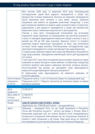 9
Огляд рішень Європейського суду з прав людини
Між квітнем 2009 року та вереснем 2010 року Лесковацьким
господарським судом було відкрито провадження у справі про
банкрутство стосовно боржників. Оскільки всі виконавчі провадження
проти боржників були зупинені в силу вимог закону, заявники
пред’явили свої вимоги за судовими рішеннями ліквідатору. У різні
дати ліквідатор прийняв їхні вимоги щодо основного боргу та відсотків,
нарахованих з дня відкриття провадження у справі про банкрутство
боржників згідно з вимогами національного законодавства.
Пізніше, у різні дати, Господарський апеляційний суд встановив
порушення права заявників на справедливий суд протягом розумного
строку та присудив відшкодування моральної шкоди у зв’язку із цим, у
розмірі від 100 до 400 євро кожному. Відносно п’ятого та сьомого
заявників жодної компенсації присуджено не було. Суд апеляційної
інстанції також надав вказівку Лесковецькому господарському суду
прискорити провадження у справі про банкрутство щодо боржників.
У подальшому заявники подали свої скарги до Верховного Касаційного
Суду щодо розмірів присуджених компенсацій, проте цей Суд відхилив
їхні скарги.
У різні дати 2017 року Конституційний Суд встановив порушення права
заявників на мирне володіння своїм майном та зобов’язав ліквідатора
сплатити прийняті ним вимоги заявників протягом чотирьох місяців.
Конституційний Суд вказав, що присуджені суми відшкодування
моральної шкоди відповідали принципу розумності.
В подальшому суми відшкодування, які вимагали заявники, їм
оплатила держава.
Констатоване
порушення
(стаття):
Порушення пункту 1 статті 6 Конвенції (право на справедливий суд).
Порушення статті 1 Першого протоколу до Конвенції (право на мирне
володіння майном).
Дата
прийняття:
27/08/2019
Дата набуття
статусу
остаточного:
27/08/2019
(Комітет)
Назва: CASE OF OZDOYEV AND OTHERS v. RUSSIA
(Applications nos. 9782/08 and 9 others – see appended list)
Зміст: Заявники – громадяни Росії, на час подій проживали в Республіці
Чечня або Республіці Інгушетія – регіоні, що межує з Чечнею. Вони є
близькими родичами осіб, які зникли безвісти після стверджуваного
незаконного затримання військовими під час спеціальних операцій. В
кожній із заяв, об’єднаних у цій справі, події мали місце на території,
яка перебувала під контролем військових сил Російської Федерації.
 