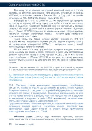 13 Практика ККС у складі ВС
Огляд судової практики ККС ВС
При цьому суд не врахував, що духовний навчальний центр не є освітнім
закладом, а є релігійною організацією і його діяльність регулюється не Законом
№ 1556-VII, а спеціальним законом – Законом «Про свободу совісті та релігійні
організації» від 23.04.1991 № 987-XII (далі – Закон № 987-XII).
Відповідно до ч. 8 ст. 17 Закону № 2232-ХІІ передбачено, що відстрочка
від призову на строкову військову службу для здобуття освіти на весь період
навчання надається громадянам призовного віку, які навчаються у закладах
середньої або вищої духовної освіти з денною формою навчання. Відповідно
до ст. 11 Закону № 987-XII громадяни, які навчаються у вищих і середніх духовних
навчальних закладах, користуються правами і пільгами щодо відстрочення
проходження військової служби.
Таким чином, суд першої інстанції усупереч вимогам ст. 374 КПК
не навів мотивів неврахування окремих доказів, наданих стороною захисту
на підтвердження невинуватості ОСОБА_1, і витлумачив закон у спосіб,
який не відповідає його точному змісту.
Під час нового розгляду суду необхідно врахувати наведене, належним
чином дослідити всі докази у справі, перевірити, з якого часу зареєстрований
духовний навчальний заклад, в якому навчався ОСОБА_1, та чи мав останній
право, передбачене ст. 17 Закону № 2232-XII, на відстрочку від призову на строкову
військову службу, і залежно від установленого прийняти законне та обґрунтоване
рішення.
Детальніше з текстом постанови ККС від 10.12.2020 у справі № 867/1398/19 (провадження
№ 51-3353км20) можна ознайомитися за посиланням https://reyestr.court.gov.ua/Review/93542111
2.3. Кваліфікація кримінальних правопорушень у сфері використання електронно-
обчислювальних машин (комп’ютерів), систем та комп’ютерних мереж і мереж
електрозв’язку
2.3.1. Об’єктивна сторона кримінального правопорушення, передбаченого
у ст. 361 КК, охоплює не будь-які дії, що призвели до витоку, втрати, підробки,
блокування інформації, спотворення процесу обробки інформації або до порушення
встановленого порядку її маршрутизації. Кримінальна відповідальність за цією
статтею настає виключно у випадку, якщо такі наслідки настали в результаті
несанкціонованого втручання в роботу ЕОМ (комп’ютерів), автоматизованих
систем, комп’ютерних мереж чи мереж електрозв’язку.
Продаж обвинуваченим телевізійних приставок, налаштованих на несанкціоноване
відтворення програм мовлення телевізійних каналів, трансляція яких
здійснювалася через мережу Інтернет, не утворює складу кримінального
правопорушення, передбаченого ст. 176 КК
Обставини справи: ОСОБА_1 збув телевізійні приставки, завчасно
налаштовані ним для несанкціонованого перегляду трансляцій програм мовлення
 