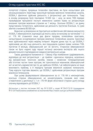 15 Практика ККС у складі ВС
Огляд судової практики ККС ВС
потерпілої сторони, продавши телевізійні приставки, які були налаштовані для
несанкціонованого перегляду трансляцій програм мовлення телевізійних каналів,
ОСОБА_1 фактично здійснив діяльність з ретрансляції цих телеканалів. Тому
в основу розрахунку було покладено 10 000 грн – ціну, за якою ТОВ передає
провайдерам програмної послуги невиключні суміжні права на ретрансляцію
вказаних програм мовлення строком на 1 місяць. Оскільки ОСОБА_1, на думку
представника потерпілого, здійснював цю діяльність протягом 8 місяців, то сума
збитків становила 80 000 грн.
Водночас ці розрахунки не ґрунтуються на фактичних обставинах висунутого
ОСОБА_1 обвинувачення, відповідно до якого у вину останньому за частинами 1 і 2
ст. 176 КК ставилися лише два факти продажу телевізійних приставок,
налаштованих на відтворення програм мовлення телевізійних каналів, трансляції
яких здійснювалися через мережу Інтернет. Жодних даних про те, що ОСОБА_1
здійснював цю або іншу діяльність, яка порушувала суміжні права, належні ТОВ,
протягом 8 місяців, обвинувальний акт не містить. Стороною обвинувачення
також не було надано суду першої інстанції висновків експертів або іншого
документального підтвердження завданої матеріальної шкоди.
Також, ураховуючи положення ст. 1 Закону «Про телебачення і радіомовлення»,
відповідно до якої ретрансляція – це прийом і одночасна передача, незалежно
від використаних технічних засобів, повних і незмінних телерадіопрограм
або істотних частин таких програм, які транслюються мовником, обвинувальний
акт не містить відомостей про те, що здійснені ОСОБА_1 дії забезпечували не лише
можливість прийому, а й передачу програм мовлення названих телеканалів.
Тому відсутні підстави вважати, що ОСОБА_1 здійснював ретрансляцію програм
мовлення телеканалів.
При цьому формулювання обвинувачення за ст. 176 КК є неконкретним,
оскільки сторона обвинувачення не конкретизувала, ознакам якої саме
з перелічених у диспозиції ч. 1 ст. 176 КК форм об’єктивної сторони цього складу
злочину відповідають дії ОСОБА_1.
Детальніше з текстом постанови ККС від 09.12.2020 у справі № 726/2173/18 (провадження
№ 51-2077км20) можна ознайомитися за посиланням https://reyestr.court.gov.ua/Review/93595905
 