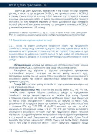 17 Практика ККС у складі ВС
Огляд судової практики ККС ВС
Беручи до уваги сукупність досліджених у суді першої інстанції непрямих
доказів, а також те, що засуджена ОСОБА_1, яка проживала разом з ОСОБА_2
в одному домогосподарстві, в якому і було виявлено труп потерпілої з явними
ознаками насильницької смерті, не змогла послідовно й правдоподібно пояснити
обставини, за яких потерпіла отримала ці тілесні ушкодження, суди попередніх
інстанції дійшли обґрунтованого висновку про доведеність винуватості ОСОБА_1
у вчиненні інкримінованого їй злочину.
Детальніше з текстом постанови ККС від 07.12.2020 у справі № 728/578/19 (провадження
№ 51-3411км20) можна ознайомитися за посиланням https://reyestr.court.gov.ua/Review/93595821
3.2. Провадження в суді апеляційної інстанції
3.2.1. Право на окреме апеляційне оскарження ухвали про продовження
запобіжного заходу у виді тримання під вартою (наступне правове явище за його
обранням та застосуванням), постановленої під час судового провадження в суді
першої інстанції до ухвалення судового рішення по суті, вказує про встановлення
в законі й права на оскарження в зазначеному порядку ухвали про обрання такого
заходу
Обставини справи: місцевий суд задовольнив клопотання прокурора та обрав
обвинуваченому ОСОБА_1 запобіжний захід у виді тримання під вартою.
Апеляційний суд відмовив у відкритті апеляційного провадження
за апеляційною скаргою захисника на вказану ухвалу місцевого суду,
мотивувавши відмову тим, що чинним КПК не передбачено порядку апеляційного
оскарження ухвали про обрання обвинуваченому запобіжного заходу у виді
тримання під вартою.
Позиція ККС: скасовано ухвалу апеляційного суду і призначено новий розгляд
у суді апеляційної інстанції.
Обґрунтування позиції ККС: із системного аналізу статей 177, 178, 194, 196,
199 КПК, в яких терміни «обрання запобіжного заходу» та «продовження
запобіжного заходу» використовуються як синоніми (при цьому обрання
є первинною стадією під час застосування запобіжного заходу, який обирається
на певний строк, а продовження – вторинною, що наступає за певних умов,
до закінчення дії попередньої ухвали про тримання під вартою), у їх взаємозв’язку
з рішенням КСУ від 13.06.2019 № 4-р/2019 випливає, що зміст та обсяг
кримінальної процесуальної норми ч. 2 ст. 392 КПК дає підстави до окремого
апеляційного оскарження як ухвали суду про продовження строку тримання
під вартою, так і судового рішення, на підставі якого під час судового провадження
в суді першої інстанції обвинуваченому такий запобіжний захід обрано. Такий
висновок ґрунтується на логічному способі тлумачення змісту закону, зокрема
такого його виду як з’ясування обсягу і змісту наступного правового явища
 