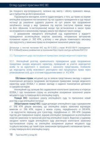 18 Практика ККС у складі ВС
Огляд судової практики ККС ВС
(як похідного від попереднього), залежно від змісту і обсягу правового явища,
що є підґрунтям до його виникнення.
Підсумовуючи викладене, колегія суддів виходить з того, що право на окреме
апеляційне оскарження постановленої під час судового провадження в суді першої
інстанції до ухвалення судового рішення по суті ухвали про продовження
запобіжного заходу у виді тримання під вартою (наступне правове явище
за його обранням та застосуванням) вказує про встановлення в законі права
на оскарження в зазначеному порядку ухвали про обрання такого заходу.
З урахуванням наведеного апеляційний суд, відмовляючи у відкритті
провадження за апеляційною скаргою захисника, неправильно витлумачив
положення норми ст. 392 КПК, у зв’язку з чим дійшов помилкового висновку
про відсутність у захисника права на оскарження зазначеної ухвали суду.
Детальніше з текстом постанови ККС від 09.12.2020 у справі № 635/108/19 (провадження
№ 51-4188км20) можна ознайомитися за посиланням https://reyestr.court.gov.ua/Review/93472161
3.3. Провадження щодо застосування примусових заходів медичного характеру
3.3.1. Апеляційний розгляд кримінального провадження щодо продовження
примусових заходів медичного характеру, проведений за участю недієздатної
особи та за відсутності її захисника і законного представника, позбавляє
цю недієздатну особу можливості реалізувати свої процесуальні права через
уповноважених осіб, що є істотним порушенням вимог ст. 412 КПК
Обставини справи: місцевий суд за заявою представника закладу з надання
психіатричної допомоги продовжив застосування примусових заходів медичного
характеру щодо ОСОБА_1 в умовах закладу з надання психіатричної допомоги
із суворим наглядом.
Апеляційний суд залишив без задоволення клопотання захисника в інтересах
ОСОБА_1 про поновлення строку на апеляційне оскарження зазначеної ухвали
місцевого суду та повернув його апеляційну скаргу.
Позиція ККС: скасовано ухвалу апеляційного суду та призначено новий
розгляд у суді апеляційної інстанції.
Обґрунтування позиції ККС: суддя-доповідач апеляційного суду з урахуванням
ст. 398 КПК дійшов висновку, що апеляційна скарга захисника відповідає
вимогам ст. 396 КПК, подана у межах строку, передбаченого ст. 395 КПК,
і за відсутністю перешкод для її розгляду, передбачених ст. 399 КПК (зокрема
підстав для повернення скарги), відкрив апеляційне провадження за апеляційною
скаргою захисника та призначив розгляд апеляційної скарги. Водночас у судовому
засіданні колегія суддів апеляційного суду розглянула клопотання захисника
про поновлення строку на апеляційне оскарження рішення місцевого суду
та дійшла висновку, що такий строк захисником пропущений з неповажних причин,
а тому повернула його апеляційну скаргу.
 