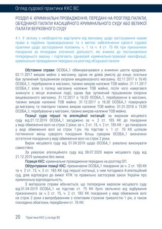 20 Практика ККС у складі ВС
Огляд судової практики ККС ВС
РОЗДІЛ 4. КРИМІНАЛЬНІ ПРОВАДЖЕННЯ, ПЕРЕДАНІ НА РОЗГЛЯД ПАЛАТИ,
ОБ’ЄДНАНОЇ ПАЛАТИ КАСАЦІЙНОГО КРИМІНАЛЬНОГО СУДУ АБО ВЕЛИКОЇ
ПАЛАТИ ВЕРХОВНОГО СУДУ
4.1. У зв’язку з необхідністю відступити від висновку щодо застосування норми
права в подібних правовідносинах та з метою забезпечення єдності судової
практики щодо застосування положень ч. 1 та ч. 4 ст. 70 КК при призначенні
покарання за епізодами злочинної діяльності, які вчинені до постановлення
попереднього вироку і підлягають однаковій кримінально-правовій кваліфікації,
кримінальне провадження передано на розгляд об’єднаної палати
Обставини справи: ОСОБА_1 обвинувачувався у вчиненні шести крадіжок.
02.11.2017 викрав майно з магазину, однак не довів умислу до кінця, оскільки
був зупинений працівником охорони вищевказаного магазину. 02.11.2017 о 16:45
ОСОБА_1, перебуваючи в магазині, таємно викрав належне ТОВ майно. 21.11.2017
ОСОБА_1 взяв з полиці магазину належне ТОВ майно, після чого намагався
зникнути з місця вчинення події, однак був зупинений працівником охорони
вищевказаного магазину. 31.12.2017 о 16:20 ОСОБА_1, перебуваючи в магазині,
таємно викрав належне ТОВ майно. 31.12.2017 о 16:30 ОСОБА_1 повернувся
до магазину та повторно таємно викрав належне ТОВ майно. 01.01.2018 о 15:00
ОСОБА_1, перебуваючи у магазині, таємно викрав належне ТОВ майно.
Позиції судів першої та апеляційної інстанцій: за вироком місцевого
суду від 21.12.2019 ОСОБА_1 засуджено за ч. 2 ст. 185 КК до покарання
у виді обмеження волі на строк 2 роки; за ч. 2 ст. 15, ч. 2 ст. 185 КК – до покарання
у виді обмеження волі на строк 1 рік. На підставі ч. 1 ст. 70 КК шляхом
поглинення менш суворого покарання більш суворим ОСОБА_1 визначено
остаточне покарання у виді обмеження волі на строк 2 роки.
Вирок місцевого суду від 01.04.2019 щодо ОСОБА_1 ухвалено виконувати
самостійно.
За ухвалою апеляційного суду від 08.07.2020 вирок місцевого суду від
21.12.2019 залишено без зміни.
Позиція ККС: кримінальне провадження передано на розгляд ОП.
Обґрунтування позиції ККС: призначаючи ОСОБА_1 покарання за ч. 2 ст. 185 КК
та ч. 2 ст. 15, ч. 2 ст. 185 КК суд першої інстанції, з чим погодився й апеляційний
суд, діяв відповідно до вимог КПК та правильно застосував закон України про
кримінальну відповідальність.
З матеріалів справи вбачається, що попереднім вироком місцевого суду
від 01.04.2019 ОСОБА_1 на підставі ст. 75 КК було звільнено від відбування
призначеного за ч. 2 ст. 15, ч. 2 ст. 185 КК покарання у виді обмеження волі
на строк 2 роки з випробуванням з іспитовим строком тривалістю 1 рік, а також
покладено обов’язки, передбачені ст. 76 КК.
 