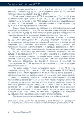 21 Практика ККС у складі ВС
Огляд судової практики ККС ВС
Нові злочини, передбачені ч. 2 ст. 15, ч. 2 ст. 185 та ч. 2 ст. 185 КК,
за вироком місцевого суду від 21.12.2019 засуджений вчинив до постановлення
попереднього вироку місцевого суду від 01.04.2019.
Таким чином, призначивши ОСОБА_1 покарання за ч. 2 ст. 185 КК у виді
обмеження волі на строк 2 роки, за ч. 2 ст. 15, ч. 2 ст. 185 КК у виді обмеження волі
на строк 1 рік та на підставі ч. 1 ст. 70 КК за сукупністю злочинів у виді обмеження
волі на строк 2 роки, місцевий суд правильно зазначив, що вирок місцевого суду
від 01.04.2019 необхідно виконувати самостійно.
Вказане також було предметом перевірки суду апеляційної інстанції, який
відповідно до вимогами ст. 419 КПК дав належну оцінку доводам захисника
та із зазначенням підстав, на яких апеляційну скаргу визнано необґрунтованою,
правильно залишив її без задоволення, а вирок місцевого суду – без зміни.
Разом із тим ККС дійшов іншого висновку. Зокрема, у постанові
від 05.11.2019 (провадження № 51-2405км20) міститься позиція про те,
що встановлення тієї обставини, що засуджений винен ще й в іншому злочині,
вчиненому до постановлення попереднього вироку, стає підставою для
призначення покарання за сукупністю злочинів відповідно до положень ч. 1 та ч. 4
ст. 70 КК, які не визначають відмінних варіантів призначення покарання залежно
від того, чи застосовано при призначенні покарання звільнення від його
відбування з випробуванням. У ч. 1 ст. 70 КК встановлено 3 альтернативних
способи призначення покарання: поглинення менш суворого покарання більш
суворим, повне складання, часткове складання. Крім того, вирішення питання
про звільнення засудженого від відбування покарання з випробуванням
із застосуванням ст. 75 КК можливе після визначення остаточного покарання
за сукупністю злочинів.
При цьому окремі питання застосування частин 1, 4 ст. 70 КК були
предметом розгляду ОП (справа № 511/37/16-к, провадження № 51-830кмо18
та справа № 199/1496/17, провадження № 51-2631кмо19). Проте висновки ОП
за результатами розгляду вказаних справ не стосуються саме даного випадку,
оскільки в постанові ОП у справі № 511/37/16-к висвітлено питання застосування
такої конструкції за наявності ст. 71 КК, коли після ухвалення вироку у справі було
встановлено, що засуджений винен ще в кількох злочинах, одні з яких вчинено до,
а інші після ухвалення першого вироку, а в постанові у справі № 199/1496/17 –
за наявності ст. 75 КК, коли особа, щодо якої було застосоване звільнення
від відбування покарання з іспитовим строком, вчинила до ухвалення вироку
в першій справі інший злочин, за який вона засуджується до покарання,
від відбування якого вона також звільняється з іспитовим строком.
З огляду на викладене провадження підлягає передачі на розгляд ОП.
Детальніше з текстом ухвали ККС від 22.12.2020 у справі № 760/26543/17 (провадження
№ 51-3600км20) можна ознайомитися за посиланням https://reyestr.court.gov.ua/Review/93795144
 