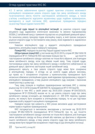 22 Практика ККС у складі ВС
Огляд судової практики ККС ВС
4.2. З метою забезпечення єдності судової практики стосовно можливості
апеляційного оскарження ухвали слідчого судді про зміну запобіжного заходу
та встановлення змісту поняття «застосування запобіжного заходу», а також
у зв’язку з необхідністю відступити від висновку щодо подібних правовідносин,
викладеного в іншій постанові ККС, кримінальне провадження передано
на розгляд Першої судової палати ККС
Позиції судів першої та апеляційної інстанцій: за ухвалою слідчого судді
місцевого суду задоволено клопотання захисника та змінено підозрюваному
ОСОБА_2 запобіжний захід з тримання під вартою на цілодобовий домашній арешт.
На зазначену ухвалу прокурор подав апеляційну скаргу, в якій просив скасувати
рішення слідчого судді та постановити нову ухвалу, якою відмовити в задоволенні
клопотання.
Ухвалою апеляційного суду у відкритті апеляційного провадження
відмовлено, апеляційну скаргу повернуто прокурору.
Позиція ККС: передано на розгляд Першої судової палати ККС.
Обґрунтування позиції ККС: у постанові від 28.03.2019 у справі № 286/1695/18
(провадження № 51-7345км18) ККС висловив позицію про те, що поняття
«застосування запобіжного заходу» охоплює не тільки його обрання, але й випадки
зміни запобіжного заходу, коли суд обирає інший захід. Тому слідчий суддя,
постановивши ухвалу про зміну запобіжного заходу з особистого зобов’язання на
домашній арешт, фактично застосував інший запобіжний захід у виді
домашнього арешту, а така ухвала слідчого судді може бути оскаржена
в апеляційному порядку. З огляду на це колегія суддів дійшла висновку,
що право на її оскарження стороною у кримінальному провадженні було
незаконно обмежено апеляційним судом, який відмовив підозрюваному у відкритті
апеляційного провадження, а тому рішення апеляційного суду скасував і призначив
новий розгляд у цьому суді.
Таку саму позицію в подібних правовідносинах висловив ККС у своєму
рішенні від 18.12.2018 (справа № 628/969/18, провадження № 51-9513км18).
Разом із тим ККС у своїй ухвалі від 28.05.2020 (справа № 554/2023/20,
провадження № 51-2524ск20) вказав на те, що ухвала слідчого судді про зміну
запобіжного заходу не входить до передбаченого ст. 309 КПК переліку судових
рішень, які можуть бути оскаржені в апеляційному порядку, та на цих підставах
відмовив особі у відкритті касаційного провадження.
Наведене вказує про наявність у ККС різних висновків щодо застосування
норми права в подібних правовідносинах.
ККС погоджується із висновком, викладеним у постанові від 28.03.2019
у справі № 286/1695/18 (провадження № 51-7345км18) про те, що поняття
«застосування запобіжного заходу» охоплює не тільки його обрання, але й випадки
зміни запобіжного заходу на більш м’який або навпаки, що фактично є обранням
іншого запобіжного заходу, а тому ухвала слідчого судді про зміну запобіжного
заходу може бути предметом оскарження і перегляду в суді апеляційної інстанції.
 