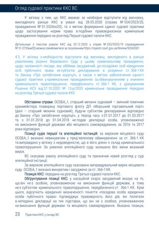 23 Практика ККС у складі ВС
Огляд судової практики ККС ВС
У зв’язку з тим, що ККС вважає за необхідне відступити від висновку,
викладеного раніше ККС в ухвалі від 28.05.2020 (справа № 554/2023/20,
провадження № 51-2524ск20), та з метою формування єдиної судової практики
щодо застосування норми права в подібних правовідносинах кримінальне
провадження передано на розгляд Першої судової палати ККС.
Детальніше з текстом ухвали ККС від 03.12.2020 у справі № 335/9520/19 (провадження
№ 51-2755км20) можна ознайомитися за посиланням https://reyestr.court.gov.ua/Review/93542001
4.3. У зв'язку з необхідністю відступити від висновку, викладеного в раніше
ухваленому рішенні Верховного Суду у цьому кримінальному провадженні,
щодо належності посади, яку обіймав засуджений, до посадових осіб юридичних
осіб публічного права як суб’єктів декларування в розумінні ст. 366-1КК
та Закону «Про запобігання корупції», а також з метою забезпечення єдності
судової практики у кримінальних провадженнях за обвинуваченням у вчиненні
кримінального правопорушення, передбаченого ст. 366-1 КК, з урахуванням
Рішення КСУ від 27.10.2020 № 13-р/2020 кримінальне провадження передано
на розгляд Третьої судової палати ККС
Обставини справи: ОСОБА_1, старший механік судновий – змінний помічник
кранмейстера плавкрану портового флоту ДП «Морський торговельний порт»
(далі – старший механік судновий), будучи суб’єктом декларування відповідно
до Закону «Про запобігання корупції», у період часу з 01.01.2017 до 01.05.2017
та з 01.01.2018 до 01.04.2018 не подав декларації особи, уповноваженої
на виконання функцій держави або місцевого самоврядування, за 2016 та 2017
роки відповідно.
Позиції судів першої та апеляційної інстанцій: за вироком місцевого суду
ОСОБА_1 визнано невинуватим у пред`явленому обвинуваченні за ст. 366-1 КК
та виправдано у зв’язку з недоведеністю, що в його діянні є склад кримінального
правопорушення. За ухвалою апеляційного суду залишено без зміни вказаний
вирок.
ВС скасував ухвалу апеляційного суду та призначив новий розгляд у суді
апеляційної інстанції.
За вироком апеляційного суду скасовано виправдувальний вирок місцевого
суду. ОСОБА_1 визнано винуватим і засуджено за ст. 366-1КК.
Позиція ККС: передано на розгляд Третьої судової палати ККС.
Обґрунтування позиції ККС: у касаційній скарзі засуджений вказує на те,
що він не є особою, уповноваженою на виконання функцій держави, а тому
не є суб’єктом кримінального правопорушення, передбаченого ст. 366-1 КК. Крім
цього, відсутність юридичної визначеності поняття «посадова особа юридичної
особи публічного права» підтверджує правомірність його дій, які полягали
в неподанні декларації на тих підставах, що він не є особою, уповноваженою
на виконання функцій держави та місцевого самоврядування. Вказана позиція,
 