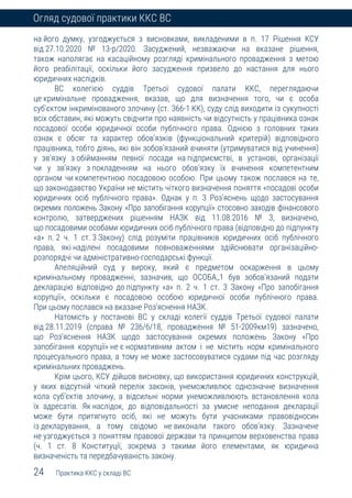 24 Практика ККС у складі ВС
Огляд судової практики ККС ВС
на його думку, узгоджується з висновками, викладеними в п. 17 Рішення КСУ
від 27.10.2020 № 13-р/2020. Засуджений, незважаючи на вказане рішення,
також наполягає на касаційному розгляді кримінального провадження з метою
його реабілітації, оскільки його засудження призвело до настання для нього
юридичних наслідків.
ВС колегією суддів Третьої судової палати ККС, переглядаючи
це кримінальне провадження, вказав, що для визначення того, чи є особа
суб’єктом інкримінованого злочину (ст. 366-1 КК), суду слід виходити із сукупності
всіх обставин, які можуть свідчити про наявність чи відсутність у працівника ознак
посадової особи юридичної особи публічного права. Однією з головних таких
ознак є обсяг та характер обов’язків (функціональний критерій) відповідного
працівника, тобто діянь, які він зобов’язаний вчиняти (утримуватися від учинення)
у зв’язку з обійманням певної посади на підприємстві, в установі, організації
чи у зв’язку з покладенням на нього обов’язку їх вчинення компетентним
органом чи компетентною посадовою особою. При цьому також послався на те,
що законодавство України не містить чіткого визначення поняття «посадові особи
юридичних осіб публічного права». Однак у п. 3 Роз’яснень щодо застосування
окремих положень Закону «Про запобігання корупції» стосовно заходів фінансового
контролю, затверджених рішенням НАЗК від 11.08.2016 № 3, визначено,
що посадовими особами юридичних осіб публічного права (відповідно до підпункту
«а» п. 2 ч. 1 ст. 3 Закону) слід розуміти працівників юридичних осіб публічного
права, які наділені посадовими повноваженнями здійснювати організаційно-
розпорядчі чи адміністративно-господарські функції.
Апеляційний суд у вироку, який є предметом оскарження в цьому
кримінальному провадженні, зазначив, що ОСОБА_1 був зобов’язаний подати
декларацію відповідно до підпункту «а» п. 2 ч. 1 ст. 3 Закону «Про запобігання
корупції», оскільки є посадовою особою юридичної особи публічного права.
При цьому послався на вказане Роз’яснення НАЗК.
Натомість у постанові ВС у складі колегії суддів Третьої судової палати
від 28.11.2019 (справа № 236/6/18, провадження № 51-2009км19) зазначено,
що Роз’яснення НАЗК щодо застосування окремих положень Закону «Про
запобігання корупції» не є нормативним актом і не містить норм кримінального
процесуального права, а тому не може застосовуватися судами під час розгляду
кримінальних проваджень.
Крім цього, КСУ дійшов висновку, що використання юридичних конструкцій,
у яких відсутній чіткий перелік законів, унеможливлює однозначне визначення
кола суб’єктів злочину, а відсильні норми унеможливлюють встановлення кола
їх адресатів. Як наслідок, до відповідальності за умисне неподання декларації
може бути притягнуто осіб, які не можуть бути учасниками правовідносин
із декларування, а тому свідомо не виконали такого обов’язку. Зазначене
не узгоджується з поняттям правової держави та принципом верховенства права
(ч. 1 ст. 8 Конституції, зокрема з такими його елементами, як юридична
визначеність та передбачуваність закону.
 
