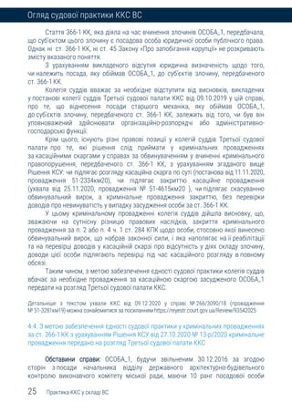 25 Практика ККС у складі ВС
Огляд судової практики ККС ВС
Стаття 366-1 КК, яка діяла на час вчинення злочинів ОСОБА_1, передбачала,
що суб’єктом цього злочину є посадова особа юридичної особи публічного права.
Однак ні ст. 366-1 КК, ні ст. 45 Закону «Про запобігання корупції» не розкривають
змісту вказаного поняття.
З урахуванням викладеного відсутня юридична визначеність щодо того,
чи належить посада, яку обіймав ОСОБА_1, до суб’єктів злочину, передбаченого
ст. 366-1КК.
Колегія суддів вважає за необхідне відступити від висновків, викладених
у постанові колегії суддів Третьої судової палати ККС від 09.10.2019 у цій справі,
про те, що віднесення посади старшого механіка, яку обіймав ОСОБА_1,
до суб’єктів злочину, передбаченого ст. 366-1 КК, залежить від того, чи був він
уповноважений здійснювати організаційно-розпорядчі або адміністративно-
господарські функції.
Крім цього, існують різні правові позиції у колегій суддів Третьої судової
палати про те, які рішення слід приймати у кримінальних провадженнях
за касаційними скаргами у справах за обвинуваченням у вчиненні кримінального
правопорушення, передбаченого ст. 366-1 КК, з урахуванням згаданого вище
Рішення КСУ: чи підлягає розгляду касаційна скарга по суті (постанова від 11.11.2020,
провадження 51-2334км20), чи підлягає закриттю касаційне провадження
(ухвала від 25.11.2020, провадження № 51-4615км20 ), чи підлягає скасуванню
обвинувальний вирок, а кримінальне провадження закриттю, без перевірки
доводів про невинуватість у випадку засудження особи за ст. 366-1 КК.
У цьому кримінальному провадженні колегія суддів дійшла висновку, що,
зважаючи на сутнісну різницю правових наслідків, закриття кримінального
провадження за п. 2 або п. 4 ч. 1 ст. 284 КПК щодо особи, стосовно якої винесено
обвинувальний вирок, що набрав законної сили, і яка наполягає на її реабілітації
та на перевірці доводів у касаційній скарзі про відсутність у діях складу злочину,
доводи цієї особи підлягають перевірці під час касаційного розгляду в повному
обсязі.
Таким чином, з метою забезпечення єдності судової практики колегія суддів
вбачає за необхідне провадження за касаційною скаргою засудженого ОСОБА_1
передати на розгляд Третьої судової палати ККС.
Детальніше з текстом ухвали ККС від 09.12.2020 у справі № 266/3090/18 (провадження
№ 51-3281км19) можна ознайомитися за посиланням https://reyestr.court.gov.ua/Review/93542025
4.4. З метою забезпечення єдності судової практики у кримінальних провадженнях
за ст. 366-1КК з урахуванням Рішення КСУ від 27.10.2020 № 13-р/2020 кримінальне
провадження передано на розгляд Третьої судової палати ККС
Обставини справи: ОСОБА_1, будучи звільненим 30.12.2016 за згодою
сторін з посади начальника відділу державного архітектурно-будівельного
контролю виконавчого комітету міської ради, маючи 10 ранг посадової особи
 