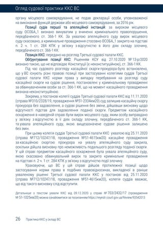 26 Практика ККС у складі ВС
Огляд судової практики ККС ВС
органу місцевого самоврядування, не подав декларації особи, уповноваженої
на виконання функцій держави або місцевого самоврядування, за 2016 рік.
Позиції судів першої та апеляційної інстанцій: за вироком місцевого
суду ОСОБА_1 визнано винуватим у вчиненні кримінального правопорушення,
передбаченого ст. 366-1 КК. За ухвалою апеляційного суду вирок місцевого
суду скасовано, а кримінальне провадження стосовно ОСОБА_1 закрито на підставі
п. 2 ч. 1 ст. 284 КПК у зв’язку з відсутністю в його діях складу злочину,
передбаченого ст. 366-1КК.
Позиція ККС: передано на розгляд Третьої судової палати ККС.
Обґрунтування позиції ККС: Рішенням КСУ від 27.10.2020 № 13-р/2020
визнано такою, що не відповідає Конституції (є неконституційною), ст. 366-1КК.
Під час судового розгляду касаційної скарги прокурора було встановлено,
що у ВС існують різні правові позиції при застосуванні колегіями суддів Третьої
судової палати ККС норми права у випадку перебування на розгляді суду
касаційної скарги на судові рішення, постановлені у кримінальному провадженні
за обвинуваченням особи за ст. 366-1 КК, що на момент касаційного провадження
визнана неконституційною.
Зокрема, у постанові колегії суддів Третьої судової палати ККС від 11.11.2020
(справа №310/2328/19, провадження №51-2334км20) суд залишив касаційну скаргу
прокурора без задоволення, а судові рішення без зміни, дійшовши висновку щодо
відсутності підстав для задоволення поданої скарги. Предметом касаційного
оскарження в наведеній справі були вирок місцевого суду, яким особу виправдано
у зв’язку з відсутністю в її діях складу злочину, передбаченого ст. 366-1 КК,
та ухвала апеляційного суду, якою вищезазначене судове рішення залишено
без змін.
При цьому колегія суддів Третьої судової палати ККС ухвалою від 25.11.2020
(справа №712/10247/18, провадження №51-4615км20) касаційне провадження
за касаційною скаргою прокурора на ухвалу апеляційного суду закрила,
оскільки дійшла висновку про неможливість подальшого розгляду поданої скарги.
У цій справі предметом касаційного оскарження була ухвала апеляційного суду,
якою скасовано обвинувальний вирок та закрито кримінальне провадження
на підставі п. 2 ч. 1 ст. 284 КПК у зв’язку з відсутністю події злочину.
Ураховуючи, що ВС у цій справі дійшов протилежної позиції щодо
застосування норми права в подібних правовідносинах, викладеної в раніше
ухваленому рішенні Третьої судової палати ККС у постанові від 25.11.2020
(справа №712/10247/18, провадження №51-4615км20), колегія суддів вважає,
що від такого висновку слід відступити.
Детальніше з текстом ухвали ККС від 09.12.2020 у справі № 703/2432/17 (провадження
№ 51-1025км20) можна ознайомитися за посиланням https://reyestr.court.gov.ua/Review/93542013
 