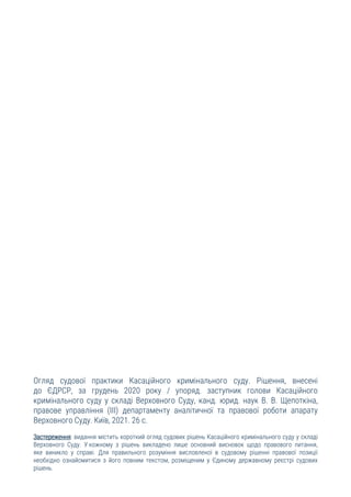 Огляд судової практики Касаційного кримінального суду. Рішення, внесені
до ЄДРСР, за грудень 2020 року / упоряд. заступник голови Касаційного
кримінального суду у складі Верховного Суду, канд. юрид. наук В. В. Щепоткіна,
правове управління (ІІІ) департаменту аналітичної та правової роботи апарату
Верховного Суду. Київ, 2021. 26 с.
Застереження: видання містить короткий огляд судових рішень Касаційного кримінального суду у складі
Верховного Суду. У кожному з рішень викладено лише основний висновок щодо правового питання,
яке виникло у справі. Для правильного розуміння висловленої в судовому рішенні правової позиції
необхідно ознайомитися з його повним текстом, розміщеним у Єдиному державному реєстрі судових
рішень.
 