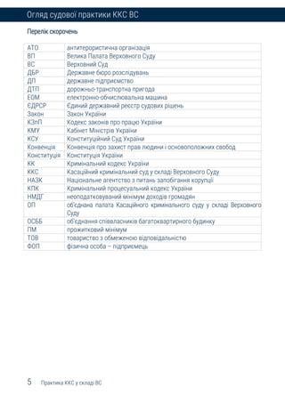 5 Практика ККС у складі ВС
Огляд судової практики ККС ВС
Перелік скорочень
АТО антитерористична організація
ВП Велика Палата Верховного Суду
ВС Верховний Суд
ДБР Державне бюро розслідувань
ДП державне підприємство
ДТП дорожньо-транспортна пригода
ЕОМ електронно-обчислювальна машина
ЄДРСР Єдиний державний реєстр судових рішень
Закон Закон України
КЗпП Кодекс законів про працю України
КМУ Кабінет Міністрів України
КСУ Конституційний Суд України
Конвенція Конвенція про захист прав людини і основоположних свобод
Конституція Конституція України
КК Кримінальний кодекс України
ККС Касаційний кримінальний суд у складі Верховного Суду
НАЗК Національне агентство з питань запобігання корупції
КПК Кримінальний процесуальний кодекс України
НМДГ неоподатковуваний мінімум доходів громадян
ОП об’єднана палата Касаційного кримінального суду у складі Верховного
Суду
ОСББ об'єднання співвласників багатоквартирного будинку
ПМ прожитковий мінімум
ТОВ товариство з обмеженою відповідальністю
ФОП фізична особа – підприємець
 