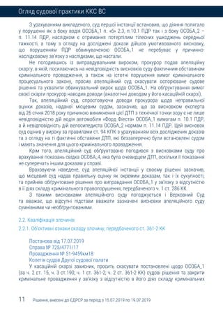 11 Рішення, внесені до ЄДРСР за період з 15.07.2019 по 19.07.2019
Огляд судової практики ККС ВС
З урахуванням викладеного, суд першої інстанції встановив, що діяння полягало
у порушенні як з боку водія ОСОБА_1 п. «б» 2.3, п.10.1 ПДР так і з боку ОСОБА_2 –
п. 11.14 ПДР, наслідком є отримання потерпілим тілесних ушкоджень середньої
тяжкості, а тому з огляду на досліджені докази дійшов умотивованого висновку,
що порушенням ПДР обвинуваченою ОСОБА_1 не перебуває у причинно-
наслідковому зв’язку з наслідками, що настали.
Не погодившись із виправдувальним вироком, прокурор подав апеляційну
скаргу, в якій, посилаючись на невідповідність висновків суду фактичним обставинам
кримінального провадження, а також на істотні порушення вимог кримінального
процесуального закону, просив апеляційний суд скасувати оспорюване судове
рішення та ухвалити обвинувальний вирок щодо ОСОБА_1. На обґрунтування вимог
своєї скарги прокурор наводив доводи (аналогічні доводам у його касаційній скарзі),
Так, апеляційний суд, спростовуючи доводи прокурора щодо неправильної
оцінки доказів, наданої місцевим судом, зазначив, що за висновком експерта
від 26 січня 2018 року причиною виникнення цієї ДТП з технічної точки зору є не лише
невідповідністю дій водія автомобіля «Форд Фіеста» ОСОБА_1 вимогам п. 10.1 ПДР,
а й невідповідність дій велосипедиста ОСОБА_2 нормам п. 11.14 ПДР. Цей висновок
суд оцінив у вироку за правилами ст. 94 КПК з урахуванням всіх досліджених доказів
та з огляду на ті фактичні обставини ДТП, які беззаперечно були встановлені судом
і мають значення для цього кримінального провадження.
Крім того, апеляційний суд обґрунтовано погодився з висновками суду про
врахування показань свідка ОСОБА_4, яка була очевидцем ДТП, оскільки її показання
не суперечать іншим доказам у справі.
Враховуючи наведене, суд апеляційної інстанції у своєму рішенні зазначив,
що місцевий суд надав правильну оцінку як окремим доказам, так і їх сукупності,
та прийняв обґрунтоване рішення про виправдання ОСОБА_1 у зв’язку з відсутністю
в її діях складу кримінального правопорушення, передбаченого ч. 1 ст. 286 КК.
З такими висновками апеляційного суду погоджується і Верховний Суд
та вважає, що відсутні підстави вважати зазначені висновки апеляційного суду
сумнівними чи необґрунтованими.
2.2. Кваліфікація злочинів
2.2.1. Об’єктивні ознаки складу злочину, передбаченого ст. 361-2 КК
Постанова від 17.07.2019
Справа № 725/4771/17
Провадження № 51-9459км18
Колегія суддів Другої судової палати
У касаційній скарзі захисник, просить скасувати постановлені щодо ОСОБА_1
(за ч. 2 ст. 15, ч. 3 ст.190; ч. 1 ст. 361-2; ч. 2 ст. 361-2 КК) судові рішення та закрити
кримінальне провадження у зв’язку з відсутністю в його діях складу кримінальних
 