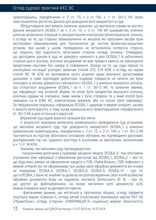 12 Рішення, внесені до ЄДРСР за період з 15.07.2019 по 19.07.2019
Огляд судової практики ККС ВС
правопорушень, передбачених ч. 2 ст. 15, ч. 3 ст. 190; ч. 1 ст. 361-2 КК через
невстановлення достатніх доказів для доведення його винуватості в суді.
Обґрунтовуючи свої вимоги захисник зазначає, що матеріали справи не містять
доказів винуватості ОСОБА_1 за ч. 2 ст. 15, ч. 3 ст. 190 КК (шахрайство, вчинене
шляхом незаконних операцій із використанням електронно-обчислювальної техніки),
з огляду на те, що сторона обвинувачення не вказала які програмні засоби були
застосовані обвинуваченим для проникнення до систем фінансово-кредитних
установ, при цьому у цьому провадженні не встановлена потерпіла сторона,
що свідчить про відсутність об’єктивної сторони складу злочину. Стверджує,
що досліджені докази в суді не доводять наявності в діях ОСОБА_1 й суб’єктивної
сторони цього злочину, оскільки засуджений не мав прямого умислу на заволодіння
кредитними коштами без наміру їх повернення. Вказує на те, що суди першої та
апеляційної інстанцій усупереч вимогам статей 370, 374 КПК з огляду на норми
статей 89, 94 КПК не мотивували свого рішення щодо визнання допустимими
доказами, а саме відповідей директорів згаданих товариств на запити, які були
покладені в основу доведеності винуватості ОСОБА_1 у вчиненні вказаного злочину.
Що стосується засудження ОСОБА_1 за ч. 1 ст. 361-2 КК, то захисник вважає,
що інформація, яку останній збував, не може бути предметом вказаного злочину,
оскільки судами не з’ясовано, яким чином її було створено та у який спосіб було
захищено на в ЕОМ, АС, комп’ютерних мережах або но носіях такої інформації.
За твердженням скаржниці, інформацію ОСОБА_1 одержав із мережі Інтернет, засоби
її захисту були відсутні, а тому склад кримінального правопорушення, передбаченого
ст. 361-2 КК в діях останнього відсутній.
Верховний Суд судові рішення залишив без зміни.
У результаті перевірки матеріалів кримінального провадження Суд установив,
що висновки місцевого суду про доведеність винуватості ОСОБА_1 у вчиненні
кримінальних правопорушень, передбачених ч. 2 ст. 15, ч. 3 ст. 190; ч. 1 ст. 361-2 КК
ґрунтуються на підставі об’єктивно з’ясованих обставин, які підтверджені доказами,
дослідженими під час судового розгляду й оціненими за критеріями, визначеними
у ч. 1 ст. 94 КПК.
Зокрема, такі висновки суду підтверджуються:
- показаннями допитаних у судовому засіданні свідків: ОСОБА_3 - про обставини
отримання ним інформації з обмеженим доступом від ОСОБА_1, ОСОБА_2 – про те,
що будь-яких заявок на оформлення кредиту у ТОВ «Лайм-Фінанс», ТОВ «Інфінанс» у
мережі інтернет він не оформлював, при цьому своїх офіційних документів він нікому
не передавав; ОСОБА_6, ОСОБА_7, ОСОБА_8, ОСОБА_9, ОСОБА_10 - про те,
що із ОСОБА_1 вони не знайомі та дозволу на розповсюдження своїх копій особистих
офіційних документів йому не надавали; експерта Зелінського Ю. В. - про те,
що доступ до файлообмінника, на якому містилися копії документів осіб,
можна отримати лише за допомогою пароля;
- фактичними даними, що містяться у протоколах обшуку, огляду предмета
(ноутбука марки «Самсунг»), огляду речей (пластикової банківської картки ПАТ КБ
«ПриватБанк», огляду (сторінки «ІНФОРМАЦІЯ_9» соціальної мережі «Вконтакте»);
 