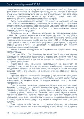 18 Рішення, внесені до ЄДРСР за період з 15.07.2019 по 19.07.2019
Огляд судової практики ККС ВС
суд обґрунтовано послався, у тому числі, на: показання потерпілої, яка підтвердила
факт смерті її чоловіка від ножового поранення; дані, які містяться в протоколах
огляду місця події та огляду трупа; протокол слідчого експерименту за участю свідка;
висновок судово-медичної експертизи про кількість, характер, локалізацію
та тяжкість виявлених на тілі потерпілого тілесних ушкоджень.
Судом також перевірено версію захисту про наявність у засудженого алібі, яку
спростовано як показаннями свідка, так і даними, які містяться у відомостях, наданих
оператором мобільного зв’язку щодо переміщення мобільного терміналу відповідно
до дії базових станцій мобільного зв’язку про місцезнаходження номера,
який використовував засуджений.
Встановивши фактичні обставини, дослідивши та проаналізувавши зібрані
докази у їх сукупності, надавши їм належну оцінку, суд першої інстанції дійшов
обґрунтованого висновку про вчинення засудженим зазначеного кримінального
правопорушення та правильно кваліфікував його дії за ст. 121 ч. 2 КК. При цьому суд
оцінив докази з точки зору належності, допустимості, достовірності, а сукупність
зібраних доказів з точки зору достатності та взаємозв’язку для прийняття
відповідного процесуального рішення.
Доводи захисника про порушення вимог кримінального процесуального закону
є безпідставними.
Згідно зі ст. 216 ч. 1 КПК слідчі органи Національної поліції здійснюють досудове
розслідування кримінальних правопорушень, передбачених законом України про
кримінальну відповідальність, крім тих, які віднесені до підслідності інших органів
досудового розслідування.
Інкриміноване особі кримінальне правопорушення не відноситься до
підслідності інших органів. Адже на час вчинення кримінального правопорушення,
засуджений не перебував на військовій службі, так як згідно з наказом командира
військової частини був звільнений від виконання службових обов’язків у зв’язку
із хворобою.
Прокурор здійснює повноваження прокурора у кримінальному провадженні
з його початку до завершення. Здійснення повноважень прокурора в цьому самому
кримінальному провадженні іншим прокурором можливе лише у випадках,
передбачених КПК.
Згідно з наявною у матеріалах провадження постановою першого заступника
керівника прокуратури, для здійснення повноважень прокурора у кримінальному
провадженні, внесеному до Єдиного реєстру досудових розслідувань, визначено
прокурорів у даному провадженні. Зазначене також підтверджується наявною
постановою заступника керівника прокуратури про здійснення процесуального
керівництва у зазначеному кримінальному провадженні прокурорами, та приєднання
до складу групи ще одного прокурора, у зв’язку із перебування інших у черговій
відпустці.
Отже, доводи касаційної скарги про порушення підслідності та здійснення
процесуального керівництва не військовою прокуратурою безпідставні, відсутність
 