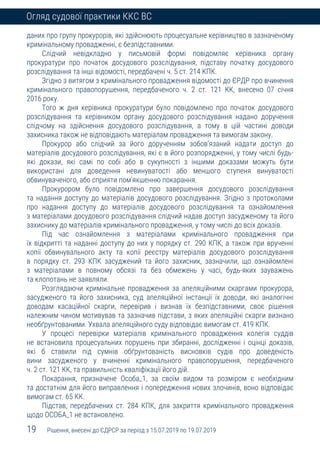 19 Рішення, внесені до ЄДРСР за період з 15.07.2019 по 19.07.2019
Огляд судової практики ККС ВС
даних про групу прокурорів, які здійснюють процесуальне керівництво в зазначеному
кримінальному провадженні, є безпідставними.
Слідчий невідкладно у письмовій формі повідомляє керівника органу
прокуратури про початок досудового розслідування, підставу початку досудового
розслідування та інші відомості, передбачені ч. 5 ст. 214 КПК.
Згідно з витягом з кримінального провадження відомості до ЄРДР про вчинення
кримінального правопорушення, передбаченого ч. 2 ст. 121 КК, внесено 07 січня
2016 року.
Того ж дня керівника прокуратури було повідомлено про початок досудового
розслідування та керівником органу досудового розслідування надано доручення
слідчому на здійснення досудового розслідування, а тому в цій частині доводи
захисника також не відповідають матеріалам провадження та вимогам закону.
Прокурор або слідчий за його дорученням зобов’язаний надати доступ до
матеріалів досудового розслідування, які є в його розпорядженні, у тому числі будь-
які докази, які самі по собі або в сукупності з іншими доказами можуть бути
використані для доведення невинуватості або меншого ступеня винуватості
обвинуваченого, або сприяти пом’якшенню покарання.
Прокурором було повідомлено про завершення досудового розслідування
та надання доступу до матеріалів досудового розслідування. Згідно з протоколами
про надання доступу до матеріалів досудового розслідування та ознайомлення
з матеріалами досудового розслідування слідчий надав доступ засудженому та його
захиснику до матеріалів кримінального провадження, у тому числі до всіх доказів.
Під час ознайомлення з матеріалами кримінального провадження при
їх відкритті та наданні доступу до них у порядку ст. 290 КПК, а також при врученні
копії обвинувального акту та копії реєстру матеріалів досудового розслідування
в порядку ст. 293 КПК засуджений та його захисник, зазначили, що ознайомлені
з матеріалами в повному обсязі та без обмежень у часі, будь-яких зауважень
та клопотань не заявляли.
Розглядаючи кримінальне провадження за апеляційними скаргами прокурора,
засудженого та його захисника, суд апеляційної інстанції їх доводи, які аналогічні
доводам касаційної скарги, перевірив і визнав їх безпідставними, своє рішення
належним чином мотивував та зазначив підстави, з яких апеляційні скарги визнано
необґрунтованими. Ухвала апеляційного суду відповідає вимогам ст. 419 КПК.
У процесі перевірки матеріалів кримінального провадження колегія суддів
не встановила процесуальних порушень при збиранні, дослідженні і оцінці доказів,
які б ставили під сумнів обґрунтованість висновків судів про доведеність
вини засудженого у вчиненні кримінального правопорушення, передбаченого
ч. 2 ст. 121 КК, та правильність кваліфікації його дій.
Покарання, призначене Особа_1, за своїм видом та розміром є необхідним
та достатнім для його виправлення і попередження нових злочинів, воно відповідає
вимогам ст. 65 КК.
Підстав, передбачених ст. 284 КПК, для закриття кримінального провадження
щодо ОСОБА_1 не встановлено.
 