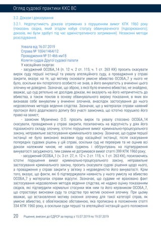 20 Рішення, внесені до ЄДРСР за період з 15.07.2019 по 19.07.2019
Огляд судової практики ККС ВС
3.2. Докази і доказування
3.2.1. Недопустимість доказів отриманих з порушенням вимог КПК 1960 року
(показань свідка, який згодом набув статусу обвинуваченого (підозрюваного);
доказів, які були здобуті під час адміністративного затримання). Незаконні методи
розслідування.
Ухвала від 16.07.2019
Справа № 1004/1464/12
Провадження № 51-466 км18
Колегія суддів Другої судової палати
У касаційних скаргах:
- засуджений ОСОБА_14 (п. 12 ч. 2 ст. 115; ч. 1 ст. 263 КК) просить скасувати
вирок суду першої інстанції та ухвалу апеляційного суду, а провадження у справі
закрити, вказує на те, що мотиву скоювати умисне вбивство ОСОБА_7 у нього не
було, оскільки він потерпілого особисто не знав, а його винуватість у вчиненні цього
злочину не доведено. Зазначає, що зброю, з якої було вчинено вбивство, не знайдено,
вважає, що суд ретельно не дослідив докази, які вказують на його непричетність до
вбивства, а також поклав в основу обвинувального вироку показання, в яких він
визнавав себе винуватим у вчиненні злочинів, внаслідок застосування до нього
недозволених методів ведення слідства. Зазначає, що у матеріалах справи наявний
протокол його додаткового допиту без участі захисника, що істотно порушило його
право на захист;
- захисник Музиченко О.О. просить вирок та ухвалу стосовно ОСОБА_14
скасувати, провадження у справі закрити, посилаючись на відсутність у діях його
підзахисного складу злочину, істотні порушення вимог кримінально-процесуального
закону, неправильне застосування кримінального закону. Зазначає, що судом першої
інстанції не було виконано вказівки суду касаційної інстанції, після скасування
попередніх судових рішень у цій справі, оскільки суд не перевірив та не оцінив всі
докази належним чином, не навів суджень і обґрунтувань на підтвердження
винуватості засудженого, тим самим не дотримався вимог статті 399 КПК 1960 року;
- засуджений ОСОБА_1 (ч. 3 ст. 27, п. 12 ч. 2 ст. 115; ч. 1 ст. 263 КК), посилаючись
істотні порушення вимог кримінально-процесуального закону, неправильне
застосування кримінального закону, просить скасувати судові рішення щодо нього,
а провадження у справі закрити у зв’язку з недоведеністю його винуватості. Крім
того, вказує, що факти, які б підтверджували наявність у нього умислу на вбивство
ОСОБА_7 у матеріалах справи відсутні. Зазначає, що судами не враховано факт
застосування недозволених методів ведення слідства, не надано оцінку показанням
свідків, які підтвердили нормальні стосунки між ним та його керівником ОСОБА_7,
що спростовує висновки суду та слідства про мотив скоєння злочину. При цьому
вважає, що встановлення мотиву скоєння злочину для такої категорії справ, як
умисне вбивство, є обов’язковою обставиною, яка прописана в положеннях статті
334 КПК 1960 року, а оскільки суди першої та апеляційної інстанцій цього положення
 