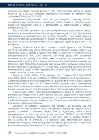 23 Рішення, внесені до ЄДРСР за період з 15.07.2019 по 19.07.2019
Огляд судової практики ККС ВС
злочинів, суд першої інстанції визнав, у тому числі, протокол допиту як свідка
ОСОБА_2 від 01.10.2009, протокол відтворення обстановки та обставин події
зі свідком ОСОБА_2 від 01.10.2009.
Кримінально-процесуальний закон не дає вичерпного переліку підстав,
за наявності яких докази мають визнаватися недопустимими, а натомість надає
право суду вирішувати питання їх допустимості чи недопустимості у порядку,
передбаченому КПК.
Так, касаційний суд вважає, що за змістом кримінально-процесуального закону,
коли на час отримання показань від свідка уже існували дані, що його буде визнано
підозрюваним чи обвинуваченим, але, всупереч наявності у такої особи права на
мовчання та свободи від самовикриття, слідчий чи прокурор допитує в якості свідка
цю особу, то вказані показання мають бути перевірені судом на допустимість та
належність.
Зокрема, як вбачається зі змісту рішення у справі «Луценко проти України»
від 18 грудня 2008 року, ЄСПЛ встановив, що достовірність доказів виявляється
підірваною, якщо їх здобуто з порушенням права на мовчання" та привілею проти
самообвинувачення. Так, ЄСПЛ зазначив, що особа давала свої зізнавальні
показання під час допиту її як свідка, який на відміну від підозрюваного або
обвинуваченого, котрі згідно з чинним законодавством користувалися правом «на
мовчання», була зобов’язана повідомити всю відому йому інформацію, інакше вона
би несла кримінальну відповідальність. Більше того, на відміну від підозрюваного або
обвинуваченого свідок не мав передбаченого законом права проконсультуватися
з адвокатом перед першим допитом.
Також, у справі «Собко проти України» від 17 грудня 2015 року ЄСПЛ
акцентовано увагу на те, що «із заявником defacto поводились як із підозрюваним»,
а сам факт доправлення його до відділу міліції та допиту його у якості свідка, свідчив
про його вразливість. Крім того, ЄСПЛ констатував порушення статті 6 Конвенції при
винесенні рішень національними судами, які брали до уваги первинні визнавальні
покази заявника у якості свідка та використали ці показання для його засудження.
З системного аналізу кримінально-процесуального закону та практики ЄСПЛ
випливає, що використання у якості доказів показань свідка, який у подальшому
набув статусу обвинуваченого чи підозрюваного, є порушенням права «на мовчання»,
а також порушенням права не свідчити проти себе, внаслідок чого такі докази мають
бути визнані судом недопустимими.
Зважаючи на наведене, касаційний суд приходить до висновку, що суд
апеляційної інстанції належним чином не перевірив доводи про недопустимість
доказів, отриманих з показань свідка, який у подальшому набув статусу
обвинуваченого, а саме: протоколу допиту як свідка ОСОБА_2 від 01.10.2009
та протоколу відтворення обстановки та обставин події зі свідком ОСОБА_2
від 01.10.2009, та не виключив їх з доказової бази обвинувального вироку
і передчасно погодився з тим, що ці докази є належними, допустимими і можуть бути
використані для доведення винуватості всіх трьох засуджених.
 