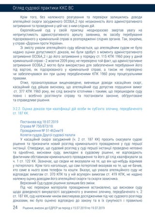 24 Рішення, внесені до ЄДРСР за період з 15.07.2019 по 19.07.2019
Огляд судової практики ККС ВС
Крім того, без належного реагування та перевірки залишились доводи
апеляційної скарги засудженого ОСОБА_2 про незаконність його адміністративного
затримання та проведення у цей час з ним слідчих дій.
Європейський суд у своїй практиці неодноразово звертав увагу на
неприпустимість адміністративного арешту заявника, як засобу перебування
підозрюваного у кримінальній справі в розпорядженні слідчих органів. Так, зокрема,
у справі «Доронін проти України».
Зі змісту ухвали апеляційного суду вбачається, що апеляційним судом не було
надано оцінки допустимості доказів, які були здобуті з моменту адміністративного
затримання ОСОБА_2 і до його затримання у порядку ст. 115 КПК 1960 року у даній
кримінальній справі - 2 жовтня 2009 року; не перевірено той факт, що адміністративне
затримання ОСОБА_2 могло бути використано для забезпечення перебування його
під вартою, як підозрюваного у кримінальній справі, а також не перевірено
чи забезпечувався він при цьому передбаченими КПК 1960 року процесуальними
правами.
Отже, проаналізувавши вищенаведене, вивчивши доводи касаційних скарг,
касаційний суд дійшов висновку, що апеляційний суд допустив порушення вимог
ст. 377 КПК 1960 року, які слід визнати істотними і такими, що перешкодили суду
повно і всебічно розглянути справу та постановити законне, обґрунтоване
та справедливе рішення.
3.2.2. Оцінка доказів при кваліфікації дій особи як суб’єкта злочину, передбаченого
ст. 187 КК.
Постанова від 18.07.2019
Справа № 750/873/18
Провадження № 51-462км19
Колегія суддів Другої судової палати
У касаційній скарзі засуджений (ч. 2 ст. 187 КК) просить скасувати судові
рішення та призначити новий розгляд кримінального провадження у суді першої
інстанції. Стверджує, що судовий розгляд у суді першої інстанції проведено неповно
та однобічно, висновки суду, викладені в судовому рішенні, не відповідають
фактичним обставинам кримінального провадження та його дії слід кваліфікувати за
ч. 1 ст. 122 КК. Зазначає, що свідки не вказували на те, що він що-небудь віднімав
у потерпілого. Крім того наголошує, що сам потерпілий вказував на те, що не бачив,
хто саме в нього взяв телефон та кошти. Вказує, що ухвала апеляційного суду не
відповідає вимогам ст. 370 КПК та у ній всупереч вимогам ст. 419 КПК, не надано
належну оцінку доводам його апеляційної скарги та скарги захисника.
Верховний Суд судові рішення залишив без зміни.
Під час перевірки матеріалів провадження встановлено, що висновки суду
щодо доведеності винуватості засудженого у вчиненні злочину, передбаченого ч. 2
ст. 187 КК, суд належним чином вмотивував дослідженими під час судового розгляду
доказами, які було оцінено відповідно до закону та в їх сукупності і правильно
 