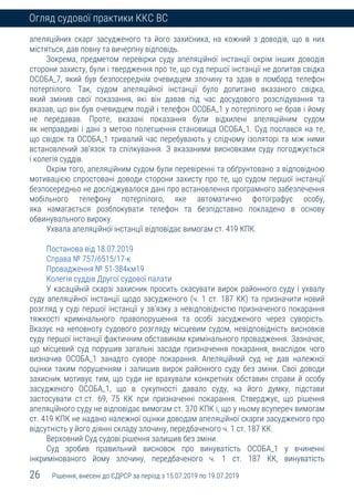 26 Рішення, внесені до ЄДРСР за період з 15.07.2019 по 19.07.2019
Огляд судової практики ККС ВС
апеляційних скарг засудженого та його захисника, на кожний з доводів, що в них
містяться, дав повну та вичерпну відповідь.
Зокрема, предметом перевірки суду апеляційної інстанції окрім інших доводів
сторони захисту, були і твердження про те, що суд першої інстанції не допитав свідка
ОСОБА_7, який був безпосереднім очевидцем злочину та здав в ломбард телефон
потерпілого. Так, судом апеляційної інстанції було допитано вказаного свідка,
який змінив свої показання, які він давав під час досудового розслідування та
вказав, що він був очевидцем подій і телефон ОСОБА_1 у потерпілого не брав і йому
не передавав. Проте, вказані показання були відхилені апеляційним судом
як неправдиві і дані з метою полегшення становища ОСОБА_1. Суд послався на те,
що свідок та ОСОБА_1 тривалий час перебувають у слідчому ізоляторі та між ними
встановлений зв’язок та спілкування. З вказаними висновками суду погоджується
і колегія суддів.
Окрім того, апеляційним судом були перевіренні та обґрунтовано з відповідною
мотивацією спростовані доводи сторони захисту про те, що судом першої інстанції
безпосередньо не досліджувалося дані про встановлення програмного забезпечення
мобільного телефону потерпілого, яке автоматично фотографує особу,
яка намагається розблокувати телефон та безпідставно покладено в основу
обвинувального вироку.
Ухвала апеляційної інстанції відповідає вимогам ст. 419 КПК.
Постанова від 18.07.2019
Справа № 757/6515/17-к
Провадження № 51-384км19
Колегія суддів Другої судової палати
У касаційній скарзі захисник просить скасувати вирок районного суду і ухвалу
суду апеляційної інстанції щодо засудженого (ч. 1 ст. 187 КК) та призначити новий
розгляд у суді першої інстанції у зв’язку з невідповідністю призначеного покарання
тяжкості кримінального правопорушення та особі засудженого через суворість.
Вказує на неповноту судового розгляду місцевим судом, невідповідність висновків
суду першої інстанції фактичним обставинам кримінального провадження. Зазначає,
що місцевий суд порушив загальні засади призначення покарання, внаслідок чого
визначив ОСОБА_1 занадто суворе покарання. Апеляційний суд не дав належної
оцінки таким порушенням і залишив вирок районного суду без зміни. Свої доводи
захисник мотивує тим, що суди не врахували конкретних обставин справи й особу
засудженого ОСОБА_1, що в сукупності давало суду, на його думку, підстави
застосувати ст.ст. 69, 75 КК при призначенні покарання. Стверджує, що рішення
апеляційного суду не відповідає вимогам ст. 370 КПК і, що у ньому всупереч вимогам
ст. 419 КПК не надано належної оцінки доводам апеляційної скарги засудженого про
відсутність у його діянні складу злочину, передбаченого ч. 1 ст. 187 КК.
Верховний Суд судові рішення залишив без зміни.
Суд зробив правильний висновок про винуватість ОСОБА_1 у вчиненні
інкримінованого йому злочину, передбаченого ч. 1 ст. 187 КК, винуватість
 