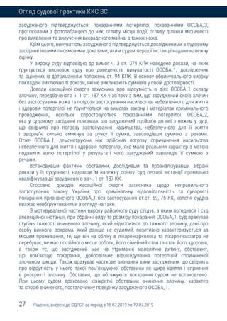 27 Рішення, внесені до ЄДРСР за період з 15.07.2019 по 19.07.2019
Огляд судової практики ККС ВС
засудженого підтверджується: показаннями потерпілої, показаннями ОСОБА_3;
протоколами з фототаблицею до них; огляду місця події, огляду ділянки місцевості
про виявлення та вилучення викраденого майна, а також ножа.
Крім цього, винуватість засудженого підтверджується дослідженими в судовому
засіданні іншими письмовими доказами, яким судом першої інстанції надано належну
оцінку.
У вироку суду відповідно до вимог ч. 3 ст. 374 КПК наведено докази, на яких
ґрунтується висновок суду про доведеність винуватості ОСОБА_1, досліджених
та оцінених із дотриманням положень ст. 94 КПК. В основу обвинувального вироку
покладені виключно ті докази, які не викликають сумнівів у своїй достовірності.
Доводи касаційної скарги захисника про відсутність в діях ОСОБА_1 складу
злочину, передбаченого ч. 1 ст. 187 КК у зв’язку з тим, що засуджений скоїв злочин
без застосування ножа та погрози застосування насильства, небезпечного для життя
і здоров’я потерпілої не ґрунтуються на вимогах закону і матеріалах кримінального
провадження, оскільки спростовуються показаннями потерпілої ОСОБА_2,
яка у судовому засіданні пояснила, що засуджений підійшов до неї з ножем у руці,
що свідчило про погрозу застосування насильства, небезпечного для її життя
і здоров’я, сильно смикнув за ручку її сумки, заволодівши сумкою з речами.
Отже ОСОБА_1, демонструючи ніж здійснив погрозу спричинення насильства
небезпечного для життя і здоров’я потерпілої, яке мало реальний характер з метою
подавити волю потерпілої у результаті чого засуджений заволодів її сумкою з
речами.
Встановивши фактичні обставини, дослідивши та проаналізувавши зібрані
докази у їх сукупності, надавши їм належну оцінку, суд першої інстанції правильно
кваліфікував дії засудженого за ч. 1 ст. 187 КК .
Стосовно доводів касаційної скарги захисника щодо неправильного
застосування закону України про кримінальну відповідальність та суворості
покарання призначеного ОСОБА_1 без застосування ст.ст. 69, 75 КК, колегія суддів
вважає необґрунтованими з огляду на таке.
З мотивувальної частини вироку районного суду слідує, з яким погодився і суд
апеляційної інстанції, при обранні виду та розміру покарання ОСОБА_1, суд врахував
ступінь тяжкості вчиненого злочину, який відноситься до тяжкого злочину, дані про
особу винного, зокрема, який раніше не судимий, позитивно характеризується за
місцем проживання, те, що він на обліку в лікаря-нарколога та лікаря-психіатра не
перебуває, не має постійного місце роботи, його сімейний стан та стан його здоров’я,
а також те, що засуджений має на утриманні малолітню дитину, обставину,
що пом’якшує покарання, добровільне відшкодування потерпілій спричиненої
злочином шкоди. Також врахував часткове визнання вини засудженим, що свідчить
про відсутність у нього такої пом’якшуючої обставини як щире каяття і сприяння
в розкритті злочину. Обставин, що обтяжують покарання судом не встановлено.
При цьому судом враховано конкретні обставини вчинення злочину, характер
та спосіб вчиненого, постзлочинну поведінку засудженого ОСОБА_1.
 