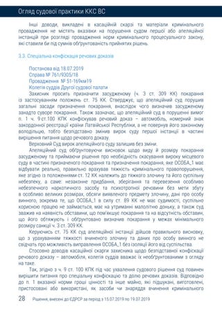 28 Рішення, внесені до ЄДРСР за період з 15.07.2019 по 19.07.2019
Огляд судової практики ККС ВС
Інші доводи, викладені в касаційній скарзі та матеріали кримінального
провадження не містять вказівки на порушення судом першої або апеляційної
інстанцій при розгляді провадження норм кримінального процесуального закону,
які ставили би під сумнів обґрунтованість прийнятих рішень.
3.3. Спеціальна конфіскація речових доказів
Постанова від 18.07.2019
Справа № 761/9305/18
Провадження № 51-169км19
Колегія суддів Другої судової палати
Захисник просить призначити засудженому (ч. 3 ст. 309 КК) покарання
із застосуванням положень ст. 75 КК. Стверджує, що апеляційний суд порушив
загальні засади призначення покарання, внаслідок чого визначив засудженому
занадто суворе покарання. Також зазначає, що апеляційний суд в порушенні вимог
п. 1 ч. 9 ст.100 КПК конфіскував речовий доказ – автомобіль, номерний знак
закордонної реєстрації країни Латвійської Республіки, а не повернув його законному
володільцю, тобто безпідставно змінив вирок суду першої інстанції в частині
вирішення питання щодо речового доказу.
Верховний Суд вирок апеляційного суду залишив без зміни.
Апеляційний суд обґрунтовуючи висновок щодо виду й розміру покарання
засудженому та приймаючи рішення про необхідність скасування вироку місцевого
суду в частині призначеного покарання та призначення покарання, яке ОСОБА_1 має
відбувати реально, правильно врахував тяжкість кримінального правопорушення,
яке згідно із положеннями ст. 12 КК належить до тяжкого злочину та його суспільну
небезпеку, а саме: незаконне придбання, зберігання та перевезення особливо
небезпечного наркотичного засобу та психотропної речовини без мети збуту
в особливо великих розмірах, обсяги виявленого предмету злочину, дані про особу
винного, зокрема те, що ОСОБА_1 в силу ст. 89 КК не має судимості, суспільно
корисною працею не займається, має на утриманні малолітню доньку, а також суд
зважив на наявність обставини, що пом’якшує покарання та на відсутність обставин,
що його обтяжують і обґрунтовано визначив покарання у межах мінімального
розміру санкції ч. 3 ст. 309 КК.
Керуючись ст. 75 КК суд апеляційної інстанції дійшов правильного висновку,
що з урахуванням тяжкості вчиненого злочину та даних про особу винного не
свідчать про можливість виправлення ОСОБА_1 без ізоляції його від суспільства.
Стосовно доводів касаційної скарги захисника щодо безпідставної конфіскації
речового доказу – автомобіля, колегія суддів вважає їх необґрунтованими з огляду
на таке.
Так, згідно з ч. 9 ст. 100 КПК під час ухвалення судового рішення суд повинен
вирішити питання про спеціальну конфіскацію та долю речових доказів. Відповідно
до п. 1 вказаної норми гроші цінності та інше майно, які підшукані, виготовлені,
пристосовані або використані, як засоби чи знаряддя вчинення кримінального
 