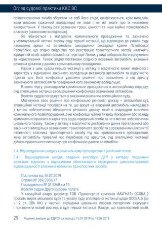 29 Рішення, внесені до ЄДРСР за період з 15.07.2019 по 19.07.2019
Огляд судової практики ККС ВС
правопорушення та/або зберегли на собі його сліди, конфіскуються, крім випадків,
коли власник (законний володілець) не знав і не міг знати про їх незаконне
використання. У такому разі зазначені гроші, цінності та інше майно повертаються
власнику (законному володільцю).
Як вбачається з матеріалів кримінального провадження та зазначено
у мотивувальній частині вироку суду першої інстанції, що відповідно до ухвали суду
накладено арешт на автомобіль закордонної реєстрації країни Латвійської
Республіки, що згідно свідоцтва про реєстрацію транспортного засобу належить
юридичній особі зареєстрованій на території Литви, у виді заборони його відчуження
та користування. Також згідно постанови слідчого вказаний автомобіль визнаний
речовим доказом у даному кримінальному провадженні.
Разом з цим, судом першої інстанції у зв’язку з відсутністю вимог майнового
характеру у відношенні законного володільця вказаного автомобіля та відсутністю
підстав для його конфіскації ухвалено рішення про звільнення з під арешту
зазначеного автомобіля та повернення його законному володільцю.
В свою чергу, розглядаючи кримінальне провадження в апеляційному порядку,
суд апеляційної інстанції своїм рішення конфіскував зазначений автомобіль.
Колегія суддів погоджується з вказаним рішенням апеляційного суду.
Мотивуючи своє рішення про конфіскацію речового доказу – автомобіля суд
апеляційної інстанції послався на те, що арешт на вказаний автомобіль накладався
з метою забезпечення збереження речового доказу, який є знаряддям вчинення
кримінального правопорушення, а не конфіскації майна як виду покарання або заходу
кримінально-правового характеру щодо юридичної особи та не з метою забезпечення
цивільного позову. Також у зв’язку з відсутністю достовірних даних про власника або
законного володільця зазначеного транспортного засобу та з урахуванням цілковитої
пасивності власника транспортного засобу під час кримінального провадження,
хоча автомобіль тривалий час перебував під арештом, суд апеляційної інстанції
дійшов правильного висновку про конфіскацію даного автомобіля.
3.4. Відшкодування шкоди у кримінальному провадженні. Цивільний позов.
3.4.1. Відшкодування шкоди, завданої внаслідок ДТП у випадку поєднання
деліктних відносин з відносинами обов’язкового страхування цивільно-правової
відповідальності власників наземних транспортних засобів.
Постанова від 16.07.2019
Справа № 369/3208/17
Провадження № 51-2868 км 19
Колегія суддів Другої судової палати
У касаційній скарзі директор ТОВ «Транспортна компанія «МАГНАТ» ОСОБА_9
просить вирок місцевого суду та ухвалу суду апеляційної інстанції щодо ОСОБА_5 (за
ч. 2 ст. 286 КК) у частині вирішення цивільних позовів потерпілих скасувати
і призначити новий розгляд в суді першої інстанції. Вказує, що транспортний засіб,
 
