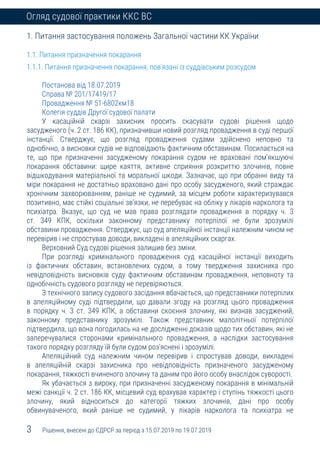 3 Рішення, внесені до ЄДРСР за період з 15.07.2019 по 19.07.2019
Огляд судової практики ККС ВС
1. Питання застосування положень Загальної частини КК України
1.1. Питання призначення покарання
1.1.1. Питання призначення покарання, пов’язані із суддівським розсудом
Постанова від 18.07.2019
Справа № 201/17419/17
Провадження № 51-6802км18
Колегія суддів Другої судової палати
У касаційній скарзі захисник просить скасувати судові рішення щодо
засудженого (ч. 2 ст. 186 КК), призначивши новий розгляд провадження в суді першої
інстанції. Стверджує, що розгляд провадження судами здійснено неповно та
однобічно, а висновки судів не відповідають фактичним обставинам. Посилається на
те, що при призначенні засудженому покарання судом не враховані пом’якшуючі
покарання обставини: щире каяття, активне сприяння розкриттю злочинів, повне
відшкодування матеріальної та моральної шкоди. Зазначає, що при обранні виду та
міри покарання не достатньо враховано дані про особу засудженого, який страждає
хронічним захворюванням, раніше не судимий, за місцем роботи характеризувався
позитивно, має стійкі соціальні зв’язки, не перебуває на обліку у лікарів нарколога та
психіатра. Вказує, що суд не мав права розглядати провадження в порядку ч. 3
ст. 349 КПК, оскільки законному представнику потерпілої не були зрозумілі
обставини провадження. Стверджує, що суд апеляційної інстанції належним чином не
перевірив і не спростував доводи, викладені в апеляційних скаргах.
Верховний Суд судові рішення залишив без зміни.
При розгляді кримінального провадження суд касаційної інстанції виходить
із фактичних обставин, встановлених судом, а тому твердження захисника про
невідповідність висновків суду фактичним обставинам провадження, неповноту та
однобічність судового розгляду не перевіряються.
З технічного запису судового засідання вбачається, що представники потерпілих
в апеляційному суді підтвердили, що давали згоду на розгляд цього провадження
в порядку ч. 3 ст. 349 КПК, а обставини скоєння злочину, які визнав засуджений,
законному представнику зрозумілі. Також представник малолітньої потерпілої
підтвердила, що вона погодилась на не дослідженні доказів щодо тих обставин, які не
заперечувалися сторонами кримінального провадження, а наслідки застосування
такого порядку розгляду їй були судом роз’яснені і зрозумілі.
Апеляційний суд належним чином перевірив і спростував доводи, викладені
в апеляційній скарзі захисника про невідповідність призначеного засудженому
покарання, тяжкості вчиненого злочину та даним про його особу внаслідок суворості.
Як убачається з вироку, при призначенні засудженому покарання в мінімальній
межі санкції ч. 2 ст. 186 КК, місцевий суд врахував характер і ступінь тяжкості цього
злочину, який відноситься до категорії тяжких злочинів, дані про особу
обвинуваченого, який раніше не судимий, у лікарів нарколога та психіатра не
 