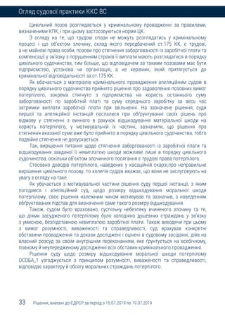 33 Рішення, внесені до ЄДРСР за період з 15.07.2019 по 19.07.2019
Огляд судової практики ККС ВС
Цивільний позов розглядається у кримінальному провадженні за правилами,
визначеними КПК, і при цьому застосовуються норми ЦК.
З огляду на те, що трудові спори не можуть розглядатись у кримінальному
процесі і що об’єктом злочину, склад якого передбачений ст.175 КК, є трудові,
а не майнові права особи, позови про стягнення заборгованості із заробітної плати та
компенсації у зв’язку з порушенням строків її виплати мають розглядатися в порядку
цивільного судочинства, тим більше, що відповідачем за такими позовами має бути
підприємство, установа чи організація, а не керівник, який притягується до
кримінальної відповідальності за ст.175 КК.
Як вбачається з матеріалів кримінального провадження апеляційним судом в
порядку цивільного судочинства прийнято рішення про задоволення позовних вимог
потерпілого, зокрема стягнуто з підприємства на користь останнього суму
заборгованості по заробітній платі та суму середнього заробітку за весь час
затримки виплати заробітної плати при звільненні. На зазначене рішення, суди
першої та апеляційної інстанцій послалися при обґрунтуванні своїх рішень про
відмову у стягненні з винного в рахунок відшкодування матеріальної шкоди на
користь потерпілого, у мотивувальній їх частині, зазначили, що рішення про
стягнення вказаної суми вже було прийнято в порядку цивільного судочинства, тобто
подвійне стягнення не допускається.
Так, вирішення питання щодо стягнення заборгованості із заробітної плати та
відшкодування завданої її невиплатою шкоди можливе лише в порядку цивільного
судочинства, оскільки об’єктом злочинного посягання є трудові права потерпілого.
Стосовно доводів потерпілого, наведених у касаційній скарзі,про неправильне
вирішення цивільного позову, то колегія суддів вважає, що вони не заслуговують на
увагу з огляду на таке.
Як убачається з мотивувальної частини рішення суду першої інстанції, з яким
погодився і апеляційний суд, щодо розміру відшкодування моральної шкоди
потерпілому, своє рішення належним чином мотивував та зазначив, з наведенням
обґрунтованих підстав для визначення саме такого розміру відшкодування.
Також, судом було враховано, суспільну небезпеку вчиненого злочину та те,
що діями засудженого потерпілому було заподіяно душевних страждань у зв’язку
з умисною, безпідставною невиплатою заробітної плати. Також виходячи при цьому
з вимог розумності, виваженості та справедливості, суд врахував конкретні
обставини провадження та докази досліджені і оцінені в судовому засіданні, діяв на
власний розсуд за своїм внутрішнім переконанням, яке ґрунтується на всебічному,
повному й неупередженому дослідженні всіх обставин кримінального провадження.
Рішення суду щодо розміру відшкодування моральної шкоди потерпілому
ОСОБА_1 узгоджується з принципом розумності, виваженості та справедливості,
відповідає характеру й обсягу моральних страждань потерпілого.
 