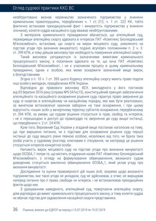 36 Рішення, внесені до ЄДРСР за період з 15.07.2019 по 19.07.2019
Огляд судової практики ККС ВС
необґрунтовано визнав керівництво зазначеного підприємства у вчиненні
кримінальних правопорушень, передбачених ч. 1 ст. 212, ч. 1 ст. 222 КК, тобто
фактично встановив преюдиціальний факт і винуватість підприємства у вчиненні
злочинів), колегія суддів касаційного суду вважає необґрунтованими.
З матеріалів кримінального провадження вбачається, що апеляційний суд,
перевіривши апеляційну скаргу адвоката в інтересах ПАТ «Комплекс Безлюдівський
М’ясокомбінат», встановив, що скарга на вирок місцевого суду, ухваленого на
підставі угоди про визнання винуватості, подано всупереч положенням п. 2 ч. 3
ст. 399 КПК, а тому дійшов висновку про необхідність повернення апеляційної скарги.
Такий висновок узгоджується із зазначеними вимогами кримінального
процесуального закону, а посилання адвоката на те, що хоча ПАТ «Комплекс
Безлюдівський М’ясокомбінат, і не є учасником процесу в цьому кримінальному
провадженні, однак є особою, яка може оскаржити зазначений вище вирок,
є безпідставними.
Згідно з п. 10 ч. 1 ст. 393 цього Кодексу апеляційну скаргу мають право подати
інші особи у випадках, передбачених КПК України.
Відповідно до правового висновку ВСУ, викладеного у його постанові
від 03 березня 2016 року (справа №5-347кс15), конституційний принцип забезпечення
апеляційного та касаційного оскарження рішення суду гарантує право звернення до
суду зі скаргою в апеляційному чи касаційному порядку, яке має бути реалізовано,
за винятком встановленої законом заборони на таке оскарження; і при цьому
відсутність «інших осіб» у вичерпному переліку суб’єктів оскарження, передбаченому
ст. 394 КПК, за умови, що судове рішення стосується їх прав, свобод та інтересів,
і не є перешкодою в доступі до правосуддя та звернення до суду вищої інстанції,
що передбачено ч. 2 ст. 24 КПК.
Крім того, Верховний Суд України у згаданій вище постанові наголосив на тому,
що при вирішенні питання, чи є підстави для оскарження рішення суду першої
інстанції до суду вищого рівня певною особою, незалежно від того, чи брала така
особа участь у судовому розгляді, ключовим є з’ясування, чи насправді це рішення
стосується інтересів конкретної особи.
Натомість вирок місцевого суду на підставі угоди про визнання винуватості
щодо ОСОБА_1 попри те, що містить згадування назви ПАТ «Комплекс Безлюдівський
М’ясокомбінат», з огляду на формулювання обвинувачення, визнаного судом
доведеним, стосується виключно обвинувачення ОСОБА_1, який уклав угоду про
визнання винуватості.
Дослідження та оцінки правомірності дій інших осіб, зокрема щодо вказаного
підприємства, яке такої угоди не укладали, суд не здійснював, а отже, не вирішував
наперед питання про її права, свободи чи інтереси, і не встановлював преюдиційних
фактів щодо них.
З урахуванням наведеного, апеляційний суд, повертаючи апеляційну скаргу,
діяв відповідно до вимог кримінального процесуального закону, а тому колегія суддів
не вбачає підстав для задоволення касаційної скарги представника.
 