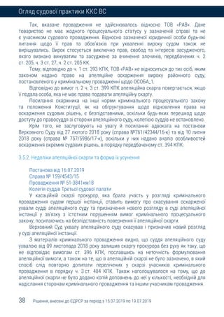 38 Рішення, внесені до ЄДРСР за період з 15.07.2019 по 19.07.2019
Огляд судової практики ККС ВС
Так, вказане провадження не здійснювалось відносно ТОВ «РАВ». Дане
товариство не має жодного процесуального статусу у зазначеній справі та не
є учасником судового провадження. Відносно зазначеної юридичної особи будь-які
питання щодо її прав та обов’язків при ухваленні вироку судом також не
вирішувались. Вирок стосується виключно прав, свобод та інтересів засудженого,
якого визнано винуватим та засуджено за вчинення злочинів, передбачених ч. 2
ст. 205, ч. 3 ст. 27, ч. 2 ст. 205 КК.
Тому, відповідно до ч. 1 ст. 393 КПК, ТОВ «РАВ» не відноситься до тих осіб, яким
законом надано право на апеляційне оскарження вироку районного суду,
постановленого у кримінальному провадженні щодо ОСОБА_1.
Відповідно до вимог п. 2 ч. 3 ст. 399 КПК апеляційна скарга повертається, якщо
її подала особа, яка не має права подавати апеляційну скаргу.
Посилання скаржника на інші норми кримінального процесуального закону
та положення Конституції, як на обгрунтування щодо відновлення права на
оскарження судових рішень, є безпідставними, оскільки будь-яких перешкод щодо
доступу до правосуддя зі сторони апеляційного суду, колегією суддів не встановлено.
Крім того, не заслуговують на увагу й посилання адвоката на постанови
Верховного Суду від 27 лютого 2018 року (справа №761/42344/16-к) та від 10 липня
2018 року (справа № 757/5986/17-к), оскільки у них надано аналіз особливостей
оскарження окремих судових рішень, в порядку передбаченому ст. 394 КПК.
3.5.2. Недоліки апеляційної скарги та форма їх усунення
Постанова від 16.07.2019
Справа № 159/4543/15
Провадження № 51-3841км18
Колегія суддів Третьої судової палати
У касаційній скарзі прокурор, яка брала участь у розгляді кримінального
провадження судом першої інстанції, ставить вимогу про скасування оскарженої
ухвали судді апеляційного суду та призначення нового розгляду в суді апеляційної
інстанції у зв’язку з істотним порушенням вимог кримінального процесуального
закону, посилаючись на безпідставність повернення її апеляційної скарги.
Верховний Суд ухвалу апеляційного суду скасував і призначив новий розгляд
у суді апеляційної інстанції.
З матеріалів кримінального провадження видно, що суддя апеляційного суду
ухвалою від 09 листопада 2018 року залишив скаргу прокурора без руху як таку, що
не відповідає вимогам ст. 396 КПК, пославшись на неточність формулювання
апеляційної вимоги, а також на те, що в апеляційній скарзі не було зазначено, в який
спосіб слід повторно допитати перелічених у скарзі учасників кримінального
провадження в порядку ч. 3 ст. 404 КПК. Також наголошувалося на тому, що до
апеляційної скарги не було додано копій доповнень до неї у кількості, необхідній для
надіслання сторонам кримінального провадження та іншим учасникам провадження.
 