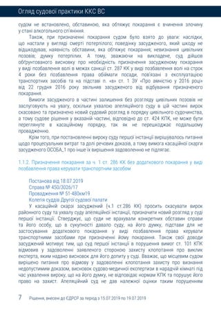 7 Рішення, внесені до ЄДРСР за період з 15.07.2019 по 19.07.2019
Огляд судової практики ККС ВС
судом не встановлено, обставиною, яка обтяжує покарання є вчинення злочину
у стані алкогольного сп’яніння.
Також, при призначенні покарання судом було взято до уваги: наслідки,
що настали у вигляді смерті потерпілого; поведінку засудженого, який шкоду не
відшкодував; наявність обставини, яка обтяжує покарання; невизнання цивільних
позовів; думку потерпілих. А тому, зважаючи на викладене, суд дійшов
обґрунтованого висновку про необхідність призначення засудженому покарання
у виді позбавлення волі в межах санкції ст. 287 КК у виді позбавлення волі на строк
4 роки без позбавлення права обіймати посади, пов’язані з експлуатацією
транспортних засобів та на підставі п. «в» ст. 1 ЗУ «Про амністію у 2016 році»
від 22 грудня 2016 року звільнив засудженого від відбування призначеного
покарання.
Вимоги засудженого в частині залишення без розгляду цивільних позовів не
заслуговують на увагу, оскільки ухвалою апеляційного суду в цій частині вирок
скасовано та призначено новий судовий розгляд в порядку цивільного судочинства,
а тому судове рішення у вказаній частині, відповідно до ст. 424 КПК, не може бути
переглянуте в касаційному порядку, так як не перешкоджає подальшому
провадженню.
Крім того, при постановленні вироку суду першої інстанції вирішувалось питання
щодо процесуальних витрат та долі речових доказів, а тому вимога касаційної скарги
засудженого ОСОБА_1 про інше їх вирішення задоволенню не підлягає.
1.1.2. Призначення покарання за ч. 1 ст. 286 КК без додаткового покарання у виді
позбавлення права керувати транспортним засобом
Постанова від 18.07.2019
Справа № 450/3026/17
Провадження № 51-480км19
Колегія суддів Другої судової палати
У касаційній скарзі засуджений (ч.1 ст.286 КК) просить скасувати вирок
районного суду та ухвалу суду апеляційної інстанції, призначити новий розгляд у суді
першої інстанції. Стверджує, що суди не врахували конкретних обставин справи
та його особу, що в сукупності давало суду, на його думку, підстави для не
застосування додаткового покарання у виді позбавлення права керувати
транспортними засобами при призначенні йому покарання. Також свої доводи
засуджений мотивує тим, що суд першої інстанції в порушення вимог ст. 101 КПК
відмовив у задоволенні заявленого стороною захисту клопотання про виклик
експерта, яким надано висновок для його допиту у суді. Вважає, що місцевим судом
вирішено питання про відмову у задоволенні клопотання захисту про визнання
недопустимим доказом, висновок судово-медичної експертизи в нарадчій кімнаті під
час ухвалення вироку, що на його думку, не відповідає нормам КПК та порушує його
право на захист. Апеляційний суд не дав належної оцінки таким порушенням
 