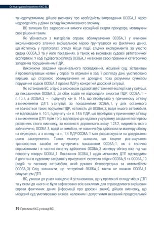 Огляд судової практики ККС ВС
19 Практика ККС у складі ВС
та недопустимими, дійшов висновку про необхідність виправдання ОСОБА_1 через
недоведеність у діянні складу інкримінованого злочину.
ВС залишив без задоволення вимоги касаційної скарги прокурора, мотивуючи
своє рішення таким.
Як убачається з матеріалів справи, обвинувачення ОСОБА_1 у вчиненні
інкримінованого злочину вирішальною мірою ґрунтувалося на фактичних даних,
що містились у протоколах огляду місця події, слідчих експериментів за участю
свідка ОСОБА_3 та у його показаннях, а також на висновках судової автотехнічної
експертизи. У ході судового розгляду ОСОБА_1 не визнав своєї провини й категорично
заперечив порушення ним ПДР.
Виконуючи завдання кримінального провадження, місцевий суд, зіставивши
й проаналізувавши наявні у справі та отримані в ході її розгляду дані, умотивовано
вирішив, що стороною обвинувачення не доведено поза розумним сумнівом
порушення водієм ОСОБА_1 правил ПДР у конкретній дорожній ситуації.
Як встановив ВС, згідно з висновком судової автотехнічної експертизи у ситуації,
за показаннями ОСОБА_3, дії обох водіїв не відповідали вимогам ПДР: ОСОБА_1 –
п. 10.1, а ОСОБА_3 – підпункту «а» п. 14.6, що перебувало у причинному зв’язку
з виникненням ДТП; у ситуації, за показаннями ОСОБА_1, у діях останнього
не вбачається таких порушень ПДР, натомість дії ОСОБА_3, водія іншого автомобіля,
не відповідали п. 10.1, підпункту «а» п. 14.6 ПДР, що перебуває у причинному зв’язку
з виникненням ДТП. Крім того, відповідно до наданих у судовому засіданні експертом
роз’яснень свого висновку, за наявності дорожнього знаку 1.23.2, видимість якого
забезпечено, ОСОБА_3, водій автомобіля, не повинен був здійснювати маневру обгону
на перехресті, а з огляду на п. 1.4 ПДР ОСОБА_1 мав розраховувати на додержання
цього застереження. Також експерт зазначив, що кінцеве розташування
транспортних засобів не суперечить показанням ОСОБА_1, які є технічно
спроможними і в частині початку здійснення ОСОБА_3 маневру обгону вже під час
повороту ліворуч ОСОБА_1. Показання ОСОБА_1 щодо механізму ДТП підтвердили
й допитані в судовому засіданні у присутності експерта свідки ОСОБА_9 та ОСОБА_10
(водій та пасажир автомобіля, який рухався безпосередньо за автомобілем
ОСОБА_3). Слід зазначити, що потерпілий ОСОБА_2 також не вважав ОСОБА_1
винуватцем ДТП.
ВС, узявши до уваги наведене й установивши, що у протоколі огляду місця ДТП
та у схемі до нього не було зафіксовано всіх важливих для справедливого вирішення
справи фактичних даних (інформації про дорожні знаки), дійшов висновку, що
місцевий суд умотивовано визнав належним і допустимим вказаний процесуальний
 