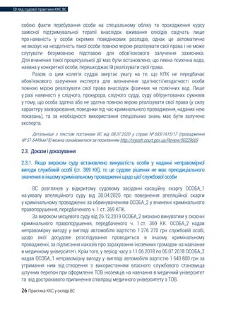 Огляд судової практики ККС ВС
26 Практика ККС у складі ВС
собою факти перебування особи на спеціальному обліку та проходження курсу
замісної підтримувальної терапії внаслідок вживання опіоїдів свідчать лише
про наявність у особи окремих поведінкових розладів, однак це автоматично
не вказує на нездатність такої особи повною мірою реалізувати свої права і не може
слугувати безумовною підставою для обов’язкового залучення захисника.
Для вчинення такої процесуальної дії має бути встановлено, що певна психічна вада,
наявна у конкретної особи, перешкоджає їй реалізувати свої права.
Разом із цим колегія суддів звертає увагу на те, що КПК не передбачає
обов’язкового залучення експерта для визначення здатності/нездатності особи
повною мірою реалізувати свої права внаслідок фізичних чи психічних вад. Лише
у разі наявності у слідчого, прокурора, слідчого судді, суду обґрунтованих сумнівів
у тому, що особа здатна або не здатна повною мірою реалізувати свої права (у силу
характеру захворювання, поведінки під час кримінального провадження, наданих нею
показань), та за необхідності використання спеціальних знань має бути залучено
експерта.
Детальніше з текстом постанови ВС від 08.07.2020 у справі № 683/1915/17 (провадження
№ 51-5449км19) можна ознайомитися за посиланням http://reyestr.court.gov.ua/Review/90329669
2.3. Докази і доказування
2.3.1. Якщо вироком суду встановлено винуватість особи у наданні неправомірної
вигоди службовій особі (ст. 369 КК), то це судове рішення не має преюдиціального
значення в іншому кримінальному провадженні щодо цієї службової особи
ВС розглянув у відкритому судовому засіданні касаційну скаргу ОСОБА_1
на ухвалу апеляційного суду від 30.04.2020 про повернення апеляційної скарги
у кримінальному провадженні за обвинуваченням ОСОБА_2 у вчиненні кримінального
правопорушення, передбаченого ч. 1 ст. 369 КПК.
За вироком місцевого суду від 26.12.2019 ОСОБА_2 визнано винуватим у скоєнні
кримінального правопорушення, передбаченого ч. 1 ст. 369 КК. ОСОБА_2 надав
неправомірну вигоду у вигляді автомобіля вартістю 1 276 270 грн службовій особі,
щодо якої досудове розслідування проводиться в іншому кримінальному
провадженні, за підписання наказів про зарахування іноземних громадян на навчання
в медичному університеті. Крім того, у період часу з 11.06.2018 по 06.07.2018 ОСОБА_2
надав ОСОБА_1 неправомірну вигоду у вигляді автомобіля вартістю 1 640 800 грн за
утримання ним від створення з використанням власного службового становища
штучних перепон при оформленні ТОВ іноземців на навчання в медичний університет
та від дострокового припинення співпраці медичного університету з ТОВ.
 