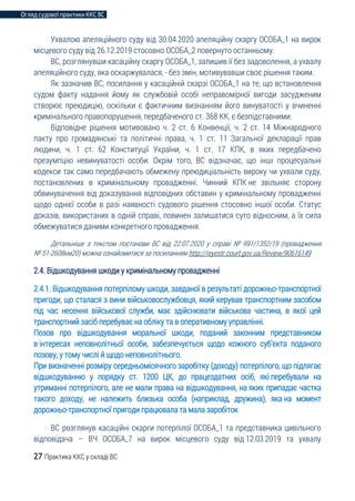 Огляд судової практики ККС ВС
27 Практика ККС у складі ВС
Ухвалою апеляційного суду від 30.04.2020 апеляційну скаргу ОСОБА_1 на вирок
місцевого суду від 26.12.2019 стосовно ОСОБА_2 повернуто останньому.
ВС, розглянувши касаційну скаргу ОСОБА_1, залишив її без задоволення, а ухвалу
апеляційного суду, яка оскаржувалася, - без змін, мотивувавши своє рішення таким.
Як зазначив ВС, посилання у касаційній скарзі ОСОБА_1 на те, що встановлення
судом факту надання йому як службовій особі неправомірної вигоди засудженим
створює преюдицію, оскільки є фактичним визнанням його винуватості у вчиненні
кримінального правопорушення, передбаченого ст. 368 КК, є безпідставними.
Відповідне рішення мотивовано ч. 2 ст. 6 Конвенції, ч. 2 ст. 14 Міжнародного
пакту про громадянські та політичні права, ч. 1 ст. 11 Загальної декларації прав
людини, ч. 1 ст. 62 Конституції України, ч. 1 ст. 17 КПК, в яких передбачено
презумпцію невинуватості особи. Окрім того, ВС відзначає, що інші процесуальні
кодекси так само передбачають обмежену преюдиціальність вироку чи ухвали суду,
постановлених в кримінальному провадженні. Чинний КПК не звільняє сторону
обвинувачення від доказування відповідних обставин у кримінальному провадженні
щодо однієї особи в разі наявності судового рішення стосовно іншої особи. Статус
доказів, використаних в одній справі, повинен залишатися суто відносним, а їх сила
обмежуватися даними конкретного провадження.
Детальніше з текстом постанови ВС від 22.07.2020 у справі № 991/1352/19 (провадження
№ 51-2608км20) можна ознайомитися за посиланням http://reyestr.court.gov.ua/Review/90616149
2.4. Відшкодування шкоди у кримінальному провадженні
2.4.1. Відшкодування потерпілому шкоди, завданої в результаті дорожньо-транспортної
пригоди, що сталася з вини військовослужбовця, який керував транспортним засобом
під час несення військової служби, має здійснювати військова частина, в якої цей
транспортний засіб перебуває на обліку та в оперативному управлінні.
Позов про відшкодування моральної шкоди, поданий законним представником
в інтересах неповнолітньої особи, забезпечується щодо кожного суб’єкта поданого
позову, у тому числі й щодо неповнолітнього.
При визначенні розміру середньомісячного заробітку (доходу) потерпілого, що підлягає
відшкодуванню у порядку ст. 1200 ЦК, до працездатних осіб, які перебували на
утриманні потерпілого, але не мали права на відшкодування, на яких припадає частка
такого доходу, не належить близька особа (наприклад, дружина), яка на момент
дорожньо-транспортної пригоди працювала та мала заробіток
ВС розглянув касаційні скарги потерпілої ОСОБА_1 та представника цивільного
відповідача – ВЧ ОСОБА_7 на вирок місцевого суду від 12.03.2019 та ухвалу
 