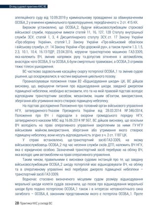 Огляд судової практики ККС ВС
28 Практика ККС у складі ВС
апеляційного суду від 10.09.2019 у кримінальному провадженні за обвинуваченням
ОСОБА_2 у вчиненні кримінального правопорушення, передбаченого ч. 2 ст. 415 КК.
Вироком установлено, що ОСОБА_2, будучи військовослужбовцем строкової
військової служби, порушуючи вимоги статей 11, 16, 127, 128 Статуту внутрішньої
служби ЗСУ, статей 1, 3, 4 Дисциплінарного статуту ЗСУ, ст. 17 Закону України
«Про оборону України», статей 1, 2 Закону України «Про військовий обов’язок
і військову службу», ст. 14 Закону України «Про дорожній рух», а також пункти 1.3, 1.5,
2.3, 10.1, 10.4, 16.13 ПДР, 23.04.2016, керуючи транспортною машиною ГАЗ-3309,
яка належить ВЧ, змінив напрямок руху та допустив зіткнення з автомобілем,
внаслідок чого ОСОБА_5 та ОСОБА_6 були смертельно травмовані, а ОСОБА_3 отримав
тяжкі тілесні ушкодження.
ВС частково задовольнив касаційну скаргу потерпілої ОСОБА_1 та змінив судові
рішення, що оскаржувалися, в частині вирішення цивільного позову.
Проаналізувавши положення глави 82 «Відшкодування шкоди» ЦК, ВС дійшов
висновку, що, вирішуючи питання про відшкодування шкоди, завданої джерелом
підвищеної небезпеки, необхідно встановити, хто та на якій правовій підставі володіє
відповідним транспортним засобом, механізмом, іншим об’єктом, використання,
зберігання або утримання якого створює підвищену небезпеку.
На підставі дослідження Положення про головний орган військового управління
НГУ, затвердженого Указом Президента України від 28.03.2014 № 346/2014,
Положення про ВЧ і підрозділи з охорони громадського порядку НГУ,
затвердженого наказом МВС від 16.06.2014 № 567, ВС дійшов висновку, що оскільки
ВЧ володіють на праві оперативного управління закріпленим за ними ГУ НГУ
військовим майном, використання, зберігання або утримання якого створює
підвищену небезпеку, вони несуть відповідальність згідно з ч. 2 ст. 1187 ЦК.
У справі встановлено, що транспортний засіб ГАЗ-3309, на якому
військовослужбовець ОСОБА_2 під час несення служби скоїв ДТП, належить ВЧ НГУ,
яка є юридичною особою. Зазначений транспортний засіб перебуває на обліку ВЧ,
яка володіє цим автомобілем на праві оперативного управління.
Таким чином, правильними є висновки судових інстанцій про те, що завдану
військовослужбовцем ОСОБА_2 шкоду потерпілій має відшкодовувати ВЧ, на обліку
та в оперативному управлінні якої перебуває джерело підвищеної небезпеки –
транспортний засіб ГАЗ-3309.
Водночас стосовно визначеного місцевим судом розміру відшкодування
моральної шкоди колегія суддів зазначила, що позов про відшкодування моральної
шкоди було подано потерпілою ОСОБА_1 також і в інтересах неповнолітнього сина
загиблого – ОСОБА_4, законним представником якого є потерпіла ОСОБА_1. Проте
 
