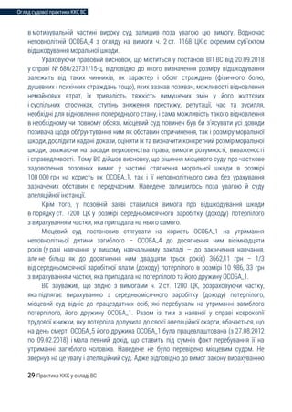 Огляд судової практики ККС ВС
29 Практика ККС у складі ВС
в мотивувальній частині вироку суд залишив поза увагою цю вимогу. Водночас
неповнолітній ОСОБА_4 з огляду на вимоги ч. 2 ст. 1168 ЦК є окремим суб’єктом
відшкодування моральної шкоди.
Ураховуючи правовий висновок, що міститься у постанові ВП ВС від 20.09.2018
у справі № 686/23731/15-ц, відповідно до якого визначення розміру відшкодування
залежить від таких чинників, як характер і обсяг страждань (фізичного болю,
душевних і психічних страждань тощо), яких зазнав позивач, можливості відновлення
немайнових втрат, їх тривалість, тяжкість вимушених змін у його життєвих
і суспільних стосунках, ступінь зниження престижу, репутації, час та зусилля,
необхідні для відновлення попереднього стану, і сама можливість такого відновлення
в необхідному чи повному обсязі, місцевий суд повинен був би з’ясувати усі доводи
позивача щодо обґрунтування ним як обставин спричинення, так і розміру моральної
шкоди, дослідити надані докази, оцінити їх та визначити конкретний розмір моральної
шкоди, зважаючи на засади верховенства права, вимоги розумності, виваженості
і справедливості. Тому ВС дійшов висновку, що рішення місцевого суду про часткове
задоволення позовних вимог у частині стягнення моральної шкоди в розмірі
100 000 грн на користь як ОСОБА_1, так і її неповнолітнього сина без урахування
зазначених обставин є передчасним. Наведене залишилось поза увагою й суду
апеляційної інстанції.
Крім того, у позовній заяві ставилася вимога про відшкодування шкоди
в порядку ст. 1200 ЦК у розмірі середньомісячного заробітку (доходу) потерпілого
з вирахуванням частки, яка припадала на нього самого.
Місцевий суд постановив стягувати на користь ОСОБА_1 на утримання
неповнолітньої дитини загиблого – ОСОБА_4 до досягнення ним вісімнадцяти
років (у разі навчання у вищому навчальному закладі – до закінчення навчання,
але не більш як до досягнення ним двадцяти трьох років) 3662,11 грн – 1/3
від середньомісячної заробітної плати (доходу) потерпілого в розмірі 10 986, 33 грн
з вирахуванням частки, яка припадала на потерпілого та його дружину ОСОБА_1.
ВС зауважив, що згідно з вимогами ч. 2 ст. 1200 ЦК, розраховуючи частку,
яка підлягає вирахуванню з середньомісячного заробітку (доходу) потерпілого,
місцевий суд відніс до працездатних осіб, які перебували на утриманні загиблого
потерпілого, його дружину ОСОБА_1. Разом із тим з наявної у справі ксерокопії
трудової книжки, яку потерпіла долучила до своєї апеляційної скарги, вбачається, що
на день смерті ОСОБА_5 його дружина ОСОБА_1 була працевлаштована (з 27.08.2012
по 09.02.2018) і мала певний дохід, що ставить під сумнів факт перебування її на
утриманні загиблого чоловіка. Наведене не було перевірено місцевим судом. Не
звернув на це увагу і апеляційний суд. Адже відповідно до вимог закону вирахуванню
 